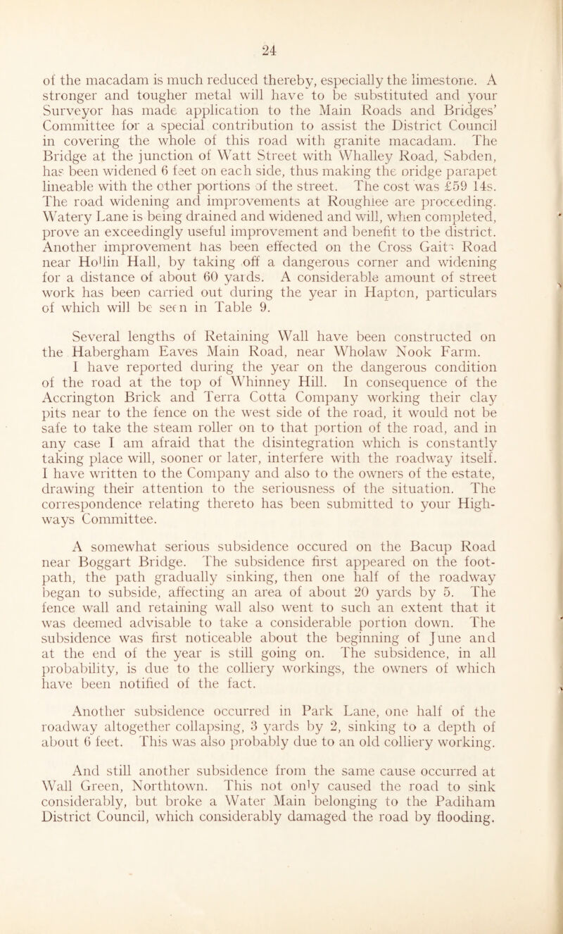 of the macadam is much reduced thereby, especially the limestone. A stronger and tougher metal will have to be substituted and your Surveyor has made application to the Main Roads and Bridges’ Committee for a special contribution to assist the District Council in covering the whole of this road with granite macadam. The Bridge at the junction of Watt Street with Whalley Road, Sabden, ha? been widened 6 feet on each side, thus making the oridge parapet lineable with the other portions of the street. The cost was £59 14s. The road widening and improvements at Roughlee are proceeding. Watery Lane is being drained and widened and will, when completed, prove an exceedingly useful improvement and benefit to the district. Another improvement has been effected on the Cross GaiR Road near Ho din Hall, by taking off a dangerous corner and widening for a distance of about 60 yards. A considerable amount of street work has been carried out during the year in Hapton, particulars of which will be seen in Table 9. Several lengths of Retaining Wall have been constructed on the Habergham Eaves Main Road, near Wholaw Nook Farm. 1 have reported during the year on the dangerous condition of the road at the top of Whinney Hill. In consequence of the Accrington Brick and Terra Cotta Company working their clay pits near to the fence on the west side of the road, it would not be safe to take the steam roller on to that portion of the road, and in any case I am afraid that the disintegration which is constantly taking place will, sooner or later, interfere with the roadway itself. I have written to the Company and also to the owners of the estate, drawing their attention to the seriousness of the situation. The correspondence relating thereto has been submitted to your High- ways Committee. A somewhat serious subsidence occured on the Bacup Road near Boggart Bridge. The subsidence first appeared on the foot- path, the path gradually sinking, then one half of the roadway began to subside, affecting an area of about 20 yards by 5. The fence wall and retaining wall also went to such an extent that it was deemed advisable to take a considerable portion down. The subsidence was first noticeable about the beginning of June and at the end of the year is still going on. The subsidence, in all probability, is due to the colliery workings, the owners of which have been notified of the fact. Another subsidence occurred in Park Lane, one half of the roadway altogether collapsing, 3 yards by 2, sinking to a depth of about 6 feet. This was also probably due to an old colliery working. And still another subsidence from the same cause occurred at Wall Green, Northtown. This not only caused the road to sink considerably, but broke a Water Main belonging to the Padiham District Council, which considerably damaged the road by flooding.