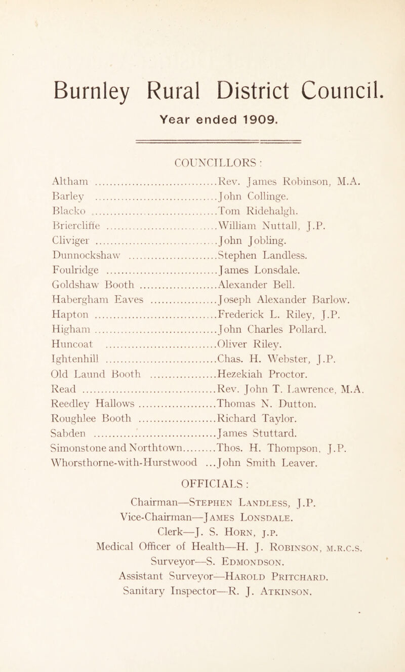 Year ended 1909. COUNCILLORS : Alt ham Barley Blacko Brierclifte Cliviger Dunnockshaw Foulridge Goldshaw Booth Habergham Eaves Hapton Higham Himcoat Ightenhill Old Latmd Booth Read Reedley Hallows Ronghlee Booth Sab den Simonstone and Northtown.... Whorsthorne-with-Hurstwood ...Rev. James Robinson, M.A. ...John Collinge. ...Tom Ridehalgh. ...William Nut tall, J.P. ...John Jobling. ...Stephen Landless. ...James Lonsdale. ...Alexander Bell. ...Joseph Alexander Barlow. ...Frederick L. Riley, J.P. ...John Charles Pollard. ...Oliver Riley. ...Chas. H. Webster, J.P. ...Hezekiah Proctor. ...Rev. John T. Lawrence, M.A. ...Thomas N. Dutton. ... Richard Taylor. ...James Stuttard. ...Thos. H. Thompson, J.P. ...John Smith Leaver. OFFICIALS : Chairman—Stephen Landless, J.P. Vice-Chairman—James Lonsdale. Clerk—J. S. Horn, j.p. Medical Officer of Health—H. J. Robinson, m.r.c.s. Surveyor—S. Edmondson. Assistant Surveyor—Harold Pritchard. Sanitary Inspector—R. J. Atkinson,