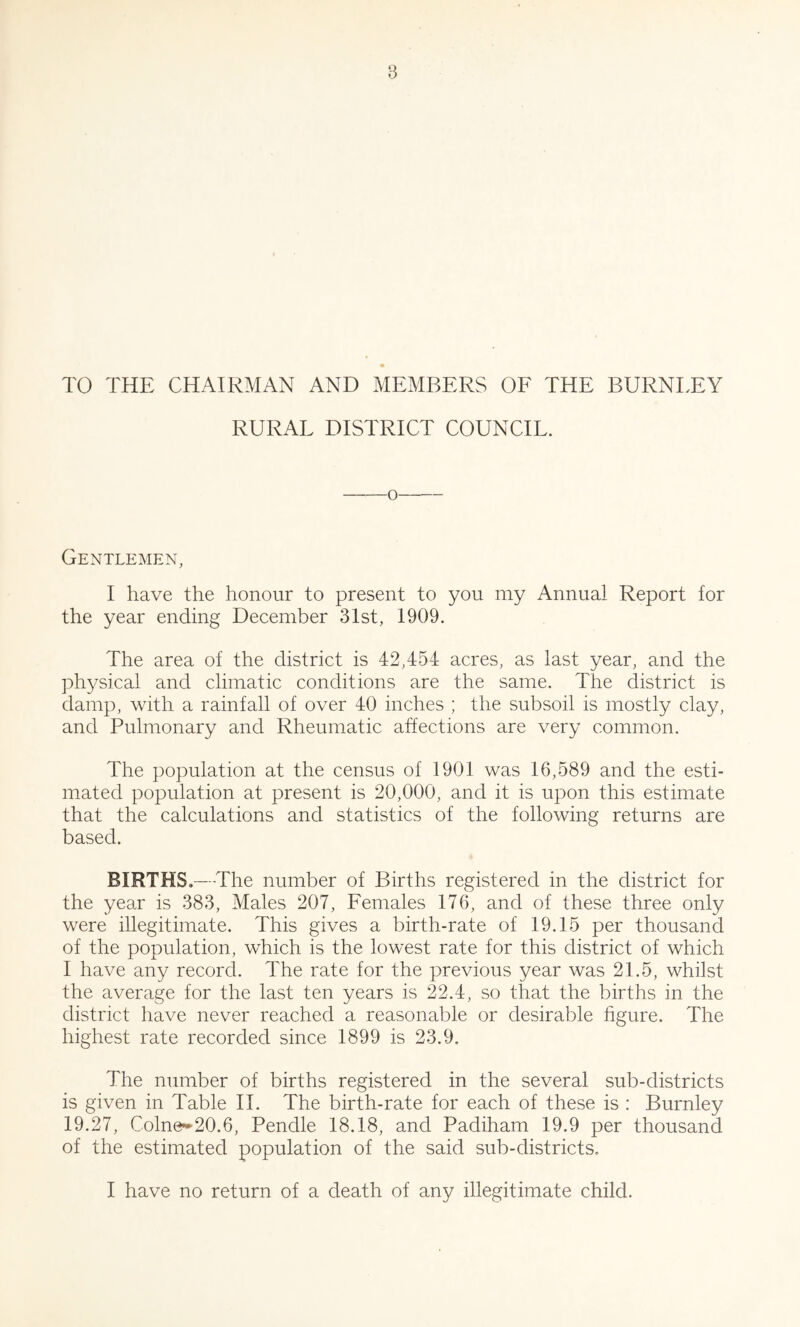 TO THE CHAIRMAN AND MEMBERS OE THE BURNLEY RURAL DISTRICT COUNCIL. o Gentlemen, I have the honour to present to you my Annual Report for the year ending December 31st, 1909. The area of the district is 42,454 acres, as last year, and the physical and climatic conditions are the same. The district is damp, with a rainfall of over 40 inches ; the subsoil is mostly clay, and Pulmonary and Rheumatic affections are very common. The population at the census of 1901 was 16,589 and the esti- mated population at present is 20,000, and it is upon this estimate that the calculations and statistics of the following returns are based. BIRTHS.—The number of Births registered in the district for the year is 383, Males 207, Eemales 176, and of these three only were illegitimate. This gives a birth-rate of 19.15 per thousand of the population, which is the low’est rate for this district of which I have any record. The rate for the previous year was 21.5, whilst the average for the last ten years is 22.4, so that the births in the district have never reached a reasonable or desirable figure. The highest rate recorded since 1899 is 23.9. The number of births registered in the several sub-districts is given in Table 11. The birth-rate for each of these is : Burnley 19.27, Coln0»2O.6, Pendle 18.18, and Padiham 19.9 per thousand of the estimated population of the said sub-districts, I have no return of a death of any illegitimate child.