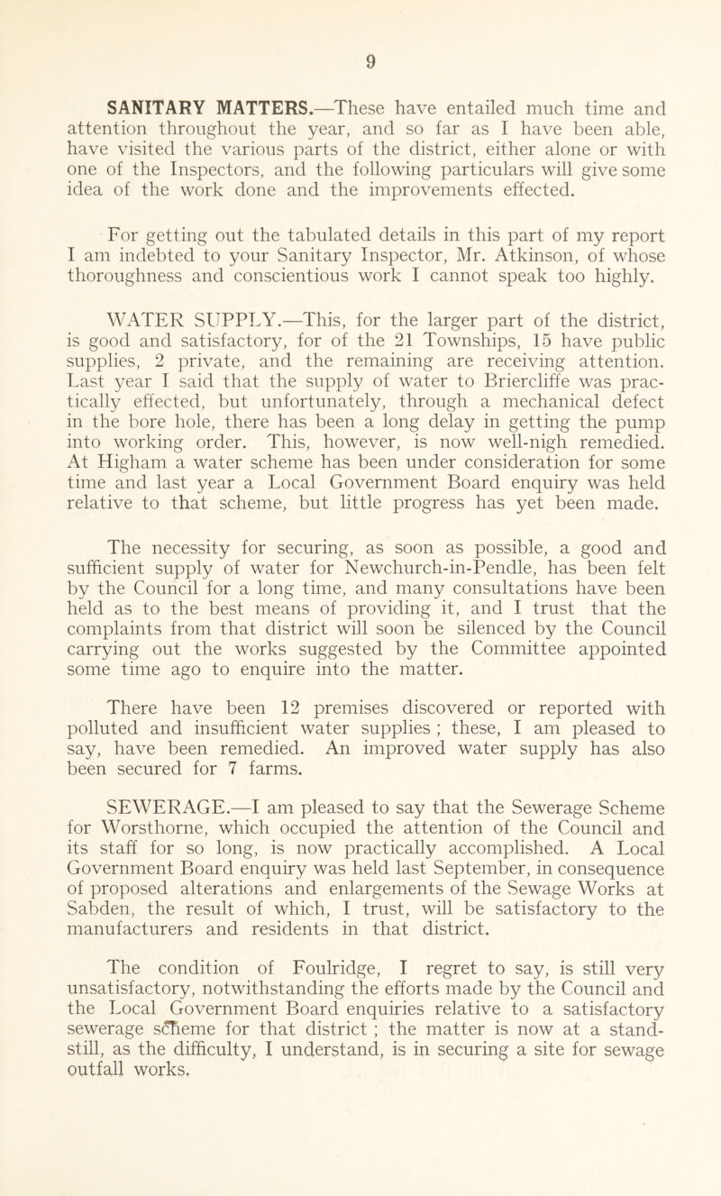 SANITARY MATTERS.—These have entailed much time and attention throughout the year, and so far as I have been able, have visited the various parts of the district, either alone or with one of the Inspectors, and the following particulars will give some idea of the work done and the improvements effected. For getting out the tabulated details in this part of my report I am indebted to your Sanitary Inspector, Mr. Atkinson, of whose thoroughness and conscientious work I cannot speak too highly. WATER SUPPLY.—This, for the larger part of the district, is good and satisfactory, for of the 21 Townships, 15 have public supplies, 2 private, and the remaining are receiving attention. Last year I said that the supply of water to Briercliffe was prac- tically effected, but unfortunately, through a mechanical defect in the bore hole, there has been a long delay in getting the pump into working order. This, however, is now well-nigh remedied. At Higham a water scheme has been under consideration for some time and last year a Local Government Board enquiry was held relative to that scheme, but little progress has yet been made. The necessity for securing, as soon as possible, a good and sufficient supply of water for Newchurch-in-Pendle, has been felt by the Council for a long time, and many consultations have been held as to the best means of providing it, and I trust that the complaints from that district will soon be silenced by the Council carrying out the works suggested by the Committee appointed some time ago to enquire into the matter. There have been 12 premises discovered or reported with polluted and insufficient water supplies ; these, I am pleased to say, have been remedied. An improved water supply has also been secured for 7 farms. SEWERAGE.—I am pleased to say that the Sewerage Scheme for Worsthorne, which occupied the attention of the Council and its staff for so long, is now practically accomplished. A Local Government Board enquiry was held last September, in consequence of proposed alterations and enlargements of the Sewage Works at Sabden, the result of which, I trust, will be satisfactory to the manufacturers and residents in that district. The condition of Foulridge, I regret to say, is still very unsatisfactory, notwithstanding the efforts made by the Council and the Local Government Board enquiries relative to a satisfactory sewerage scheme for that district ; the matter is now at a stand- still, as the difficulty, I understand, is in securing a site for sewage outfall works,