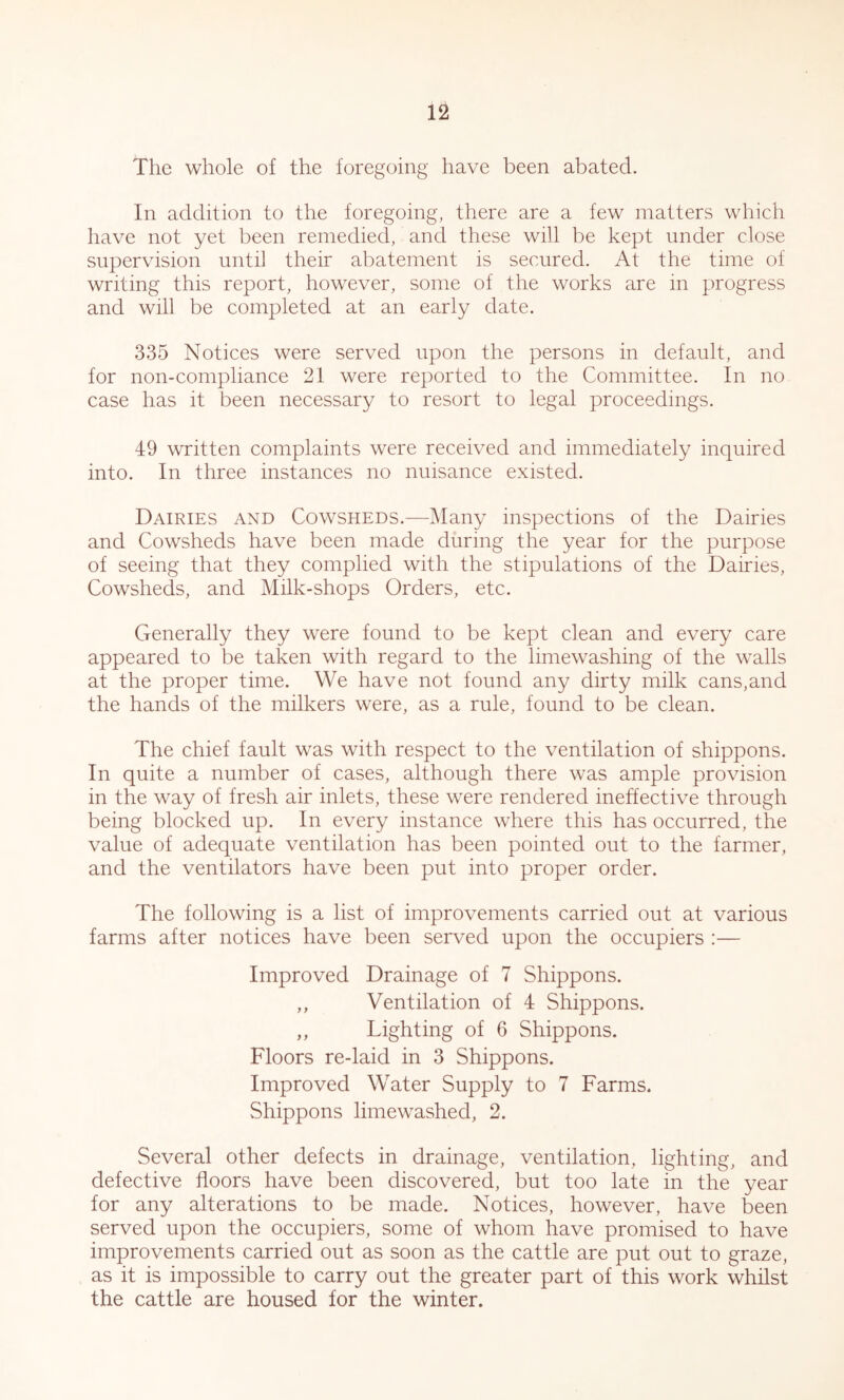 The whole of the foregoing have been abated. In addition to the foregoing, there are a few matters which have not yet been remedied, and these will be kept under close supervision until their abatement is secured. At the time of writing this report, however, some of the works are in progress and will be completed at an early date. 335 Notices were served upon the persons in default, and for non-compliance 21 were reported to the Committee. In no case has it been necessary to resort to legal proceedings. 49 written complaints were received and immediately inquired into. In three instances no nuisance existed. Dairies and Cowsheds.—i\Iany inspections of the Dairies and Cowsheds have been made during the year for the purpose of seeing that they complied with the stipulations of the Dairies, Cowsheds, and Milk-shops Orders, etc. Generally they were found to be kept clean and every care appeared to be taken with regard to the limewashing of the walls at the proper time. We have not found any dirty milk cans,and the hands of the milkers were, as a rule, found to be clean. The chief fault was with respect to the ventilation of shippons. In quite a number of cases, although there was ample provision in the way of fresh air inlets, these were rendered ineffective through being blocked up. In every instance where this has occurred, the value of adequate ventilation has been pointed out to the farmer, and the ventilators have been put into proper order. The following is a list of improvements carried out at various farms after notices have been served upon the occupiers :— Improved Drainage of 7 Shippons. ,, Ventilation of 4 Shippons. ,, Lighting of 6 Shippons. Floors re-laid in 3 Shippons. Improved Water Supply to 7 Farms. Shippons limewashed, 2. Several other defects in drainage, ventilation, lighting, and defective floors have been discovered, but too late in the year for any alterations to be made. Notices, however, have been served upon the occupiers, some of whom have promised to have improvements carried out as soon as the cattle are put out to graze, as it is impossible to carry out the greater part of this work whilst the cattle are housed for the winter.