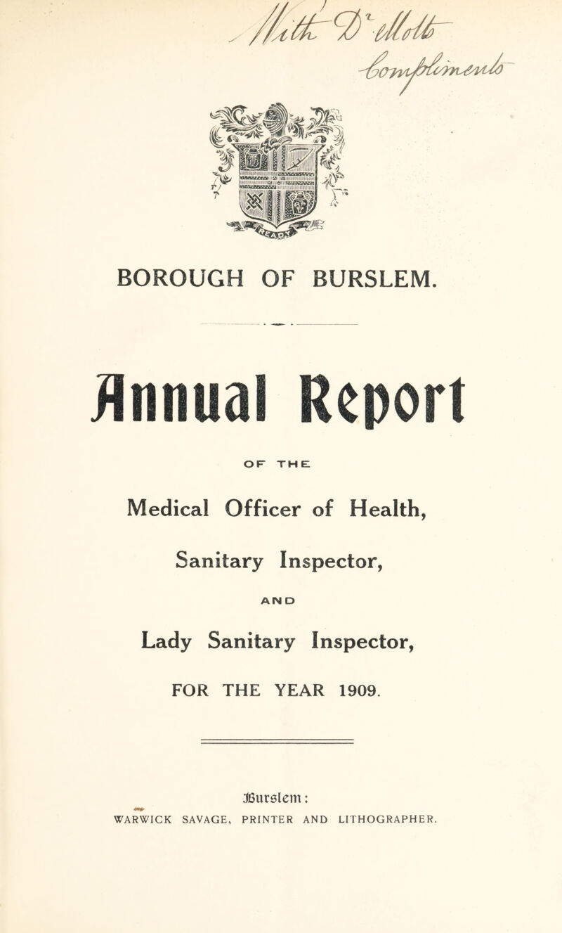 BOROUGH OF BURSLEM. OF the: Medical Officer of Health, Sanitary Inspector, AND Lady Sanitary Inspector, FOR THE YEAR 1909. :J6ur6lem: WARWICK SAVAGE, PRINTER AND LITHOGRAPHER.