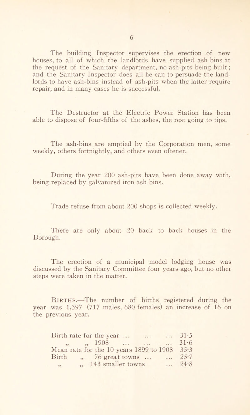 The building Inspector supervises the erection of new houses, to all of which the landlords have supplied ash-bins at the request of the Sanitary department, no ash-pits being built; and the Sanitary Inspector does all he can to persuade the land- lords to have ash-bins instead of ash-pits when the latter require repair, and in many cases he is successful. The Destructor at the Electric Power Station has been able to dispose of four-fifths of the ashes, the rest going to tips. The ash-bins are emptied by the Corporation men, some weekly, others fortnightly, and others even oftener. During the year 200 ash-pits have been done away with, being replaced by galvanized iron ash-bins. Trade refuse from about 200 shops is collected weekly. There are only about 20 back to back houses in the Borough. The erection of a municipal model lodging house was discussed by the Sanitary Committee four years ago, but no other steps were taken m the matter. Births.—The number of births registered during the year was 1,397 (717 males, 680 females) an increase of 16 on the previous year. Birth rate for the year ... ... ... 31-5 ,, ,, 1908 ... ... ... 3T6 Mean rate for the 10 years 1899 to 1908 35*3 Birth ,, 76 great towns ... ... 25*7 ,, ,, 143 smaller towns ... 24-8