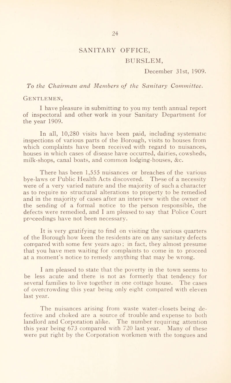 SANITARY OFFICE, BURSLEM, December 31st, 1909. To the Chairman and Members of the Sanitary Committee. Gentlemen, I have pleasure in submitting to you my tenth annual report of inspectoral and other work in your Sanitary Department for the year 1909. In all, 10,280 visits have been paid, including systematic inspections of various parts of the Borough, visits to houses from which complaints have been received with regard to nuisances, houses in which cases of disease have occurred, dairies, cowsheds, milk-shops, canal boats, and common lodging-houses, &c. There has been 1,555 nuisances or breaches of the various bye-laws or Public Health Acts discovered. These of a necessity were of a very varied nature and the majority of such a character as to require no structural alterations to property to be remedied and in the majority of cases after an interview with the owner or the sending of a formal notice to the person responsible, the defects were remedied, and I am pleased to say that Police Court proceedings have not been necessary. It is very gratifying to find on visiting the various quarters of the Borough how keen the residents are on any sanitary defects compared with some few years ago; in fact, they almost presume that you have men waiting for complaints to come in to proceed at a moment’s notice to remedy anything that may be wrong. I am pleased to state that the poverty in the town seems to be less acute and there is not as formerly that tendency for several families to live together in one cottage house. The cases of overcrowding this year being only eight compared with eleven last year. The nuisances arising from waste water-closets being de- fective and choked are a source of trouble and expense to both landlord and Corporation alike. The number requiring attention this year being 673 compared with 720 last year. Many of these were put right by the Corporation workmen with the tongues and