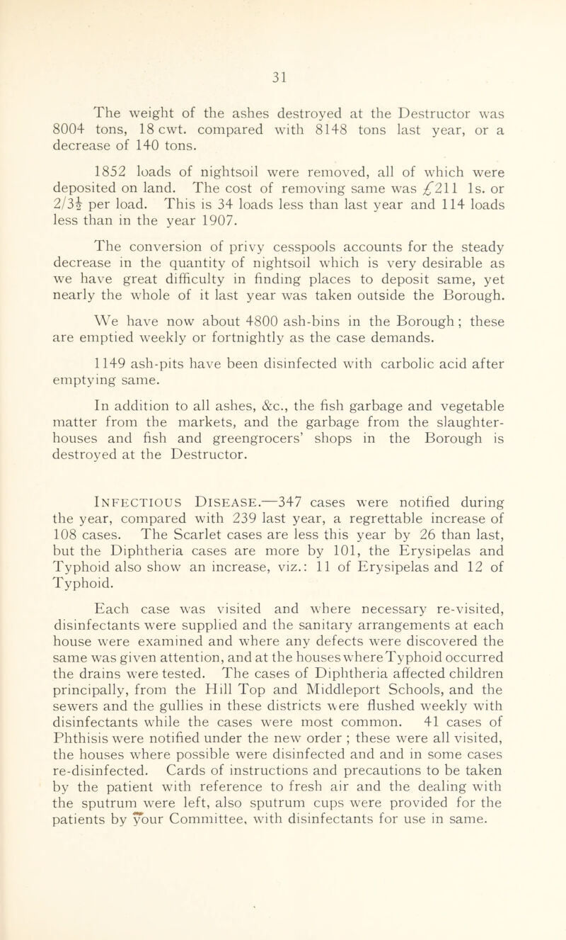 The weight of the ashes destroyed at the Destructor was 8004 tons, 18 cwt. compared with 8148 tons last year, or a decrease of 140 tons. 1852 loads of nightsoil were removed, all of which were deposited on land. The cost of removing same was ;^211 Is. or 2/32 per load. This is 34 loads less than last year and 114 loads less than in the year 1907. The conversion of privy cesspools accounts for the steady decrease m the quantity of nightsoil which is very desirable as we have great difficulty in finding places to deposit same, yet nearly the whole of it last year was taken outside the Borough. We have now about 4800 ash-bins in the Borough ; these are emptied weekly or fortnightly as the case demands. 1149 ash-pits have been disinfected with carbolic acid after emptying same. In addition to all ashes, &c., the fish garbage and vegetable matter from the markets, and the garbage from the slaughter- houses and fish and greengrocers’ shops in the Borough is destroyed at the Destructor. Infectious Disease.—347 cases were notified during the year, compared with 239 last year, a regrettable increase of 108 cases. The Scarlet cases are less this year by 26 than last, but the Diphtheria cases are more by 101, the Erysipelas and Typhoid also show an increase, viz.: 11 of Erysipelas and 12 of Typhoid. Each case was visited and where necessary re-visited, disinfectants were supplied and the sanitary arrangements at each house were examined and where any defects were discovered the same was given attention, and at the houses where Typhoid occurred the drains were tested. The cases of Diphtheria affected children principally, from the Hill Top and Middleport Schools, and the sewers and the gullies in these districts were flushed weekly with disinfectants while the cases were most common. 41 cases of Phthisis were notified under the new order ; these were all visited, the houses where possible were disinfected and and in some cases re-disinfected. Cards of instructions and precautions to be taken by the patient with reference to fresh air and the dealing with the sputrum were left, also sputrum cups were provided for the patients by your Committee, with disinfectants for use in same.