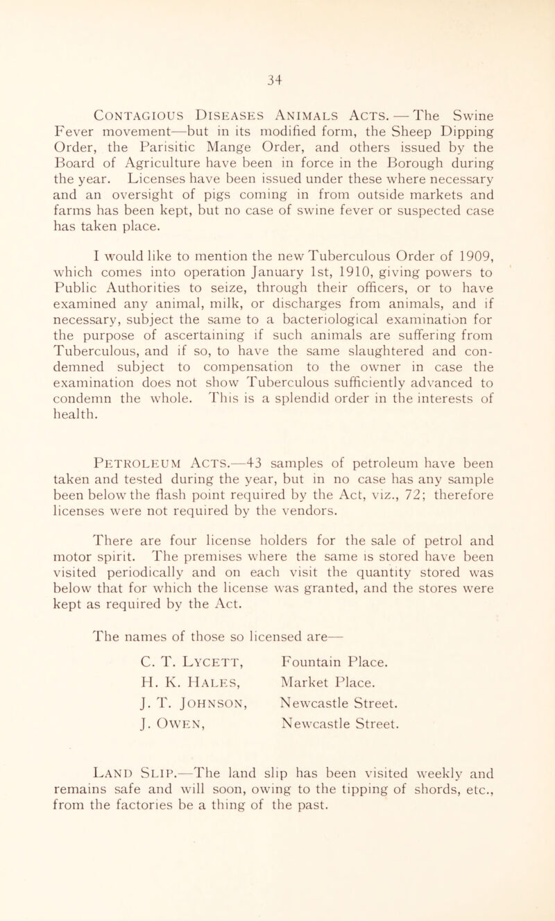 Contagious Diseases Animals Acts. — The Swine Fever movement—but in its modified form, the Sheep Dipping Order, the Parisitic Mange Order, and others issued by the Board of Agriculture have been in force in the Borough during the year. Licenses have been issued under these where necessary and an oversight of pigs coming in from outside markets and farms has been kept, but no case of swine fever or suspected case has taken place. I would like to mention the new Tuberculous Order of 1909, which comes into operation January 1st, 1910, giving powers to Public Authorities to seize, through their officers, or to have examined any animal, milk, or discharges from animals, and if necessary, subject the same to a bacteriological examination for the purpose of ascertaining if such animals are suffering from Tuberculous, and if so, to have the same slaughtered and con- demned subject to compensation to the owner in case the examination does not show Tuberculous sufficiently advanced to condemn the whole. This is a splendid order in the interests of health. Petroleum Acts.—43 samples of petroleum have been taken and tested during the year, but in no case has any sample been below the flash point required by the Act, viz., 72; therefore licenses were not required by the vendors. There are four license holders for the sale of petrol and motor spirit. The premises where the same is stored have been visited periodically and on each visit the quantity stored was below that for which the license was granted, and the stores were kept as required by the Act. The names of those so licensed are— C. T. Lycett, Fountain Place. H, K. Hales, Market Place. J. T. Johnson, Newcastle Street. J. Owen, Newcastle Street. Land Slip.—The land slip has been visited weekly and remains safe and will soon, owing to the tipping of shords, etc., from the factories be a thing of the past.