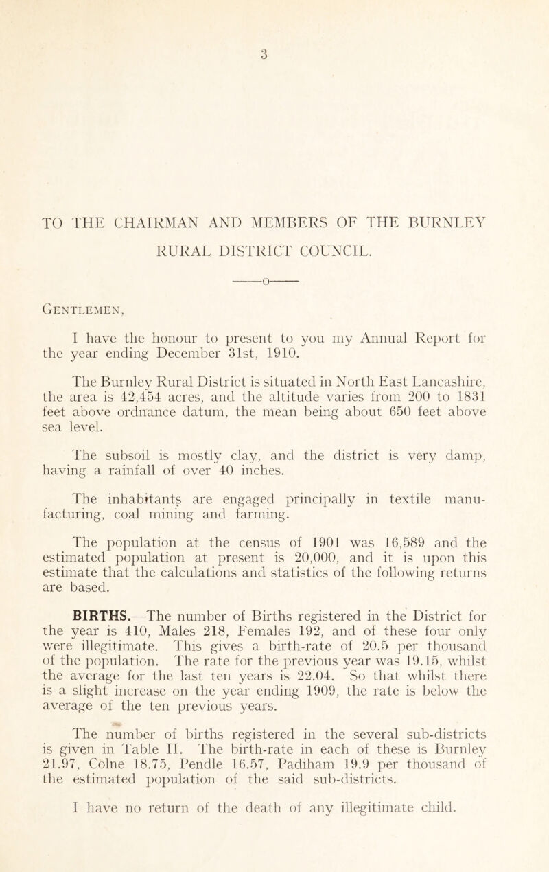 TO THE CHAIRMAN AND MEMBERS OF THE BURNLEY RURAL DISTRICT COUNCIL. o Gentlemen, I have the honour to present to you my Annual Report for the year ending December 3Ist, 1910. The Burnley Rural District is situated in North East Lancashire, the area is 42,454 acres, and the altitude varies from 200 to 1831 feet above ordnance datum, the mean being about 650 feet above sea level. The subsoil is mostly clay, and the district is very damp, having a rainfall of over 40 inches. The inhabitants are engaged principally in textile manu- facturing, coal mining and farming. The population at the census of 1901 was 16,589 and the estimated population at present is 20,000, and it is upon this estimate that the calculations and statistics of the following returns are based. BIRTHS.^—The number of Births registered in the District for the year is 410, Males 218, Females 192, and of these four only were illegitimate. This gives a birth-rate of 20.5 per thousand of the population. The rate for the previous year was 19.15, whilst the average for the last ten years is 22.04. So that whilst there is a slight increase on the year ending 1909, the rate is below the average of the ten previous years. •♦a The number of births registered in the several sub-districts is given in Table H. The birth-rate in each of these is Burnley 21.97, Colne 18.75, Pendle 16.57, Padiham 19.9 per thousand of the estimated population of the said sub-districts. I have no return of the death of any illegitimate child.