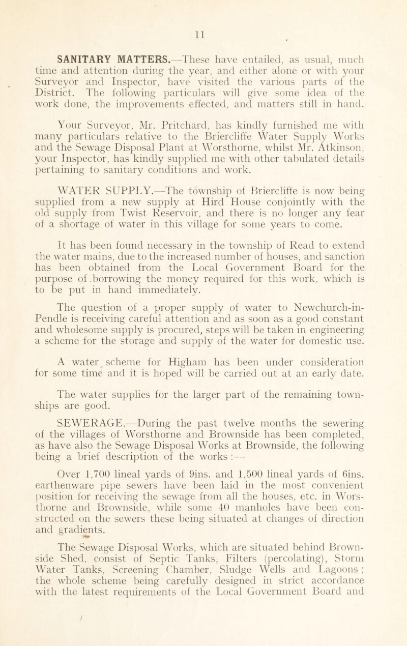 SANITARY MATTERS.—These have entailed, as usual, luucli time and attention during the year, and either alone or with your Surveyor and Inspector, have visited the various parts of the District. The following particulars will give some idea of the work done, the improvements effected, and matters still in hand. Your vSurveyor, Mr. Pritchard, has kindly furnished me with many particulars relative to the Briercliffe Water Supply Works and the vSewage Disposal Plant at Worsthorne, whilst Mr. Atkinson, your Inspector, has kindly supplied me with other tabulated details pertaining to sanitary conditions and work. WATER SUPPLY.—The township of Brierclifte is now being supplied from a new supply at Hird House conjointly with the old supply from Twist Reservoir, and there is no longer any fear of a shortage of water in this village for some ^^ears to come. It has been found necessary in the township of Read to extend the water mains, due to the increased number of houses, and sanction has been obtained from the Local Government Board for the purpose of .borrowing the money required for this work, which is to be put in hand immediately. The question of a proper supply of water to Newchurch-in- Pendle is receiving careful attention and as soon as a good constant and wdiolesome supply is procured, steps will be taken in engineering a scheme for the storage and supply of the water for domestic use. xA w^ater scheme for Higham has been under consideration for some time and it is hoped will be carried out at an early date. The water supplies for the larger part of the remaining town- ships are good. SEWERAGE.—During the past twelve months the sew^ering of the villages of Worsthorne and Brownside has been completed, as have also the Sewage Disposal Works at Brownside, the following being a brief description of the works ;— Over 1,700 lineal yards of 9ins. and 1,500 lineal yards of Gins, earthenware })ipe sewers have been laid in the most convenient ]K)sition for receiving the sewxige from all the houses, etc. in Wors- thorne and Brownside, wdiile some -10 manholes have been con- structed on the sewers these being situated at changes of direction and gradients. The Sewage Disj^osal Works, which are situated behind Brown- side Shed, consist of Septic Tanks, Filters (percolating). Storm Water Tanks, Screening Chamber, Sludge Wells and Lagoons ; the whole scheme being carefully designed in strict accordance with the latest requirements of the Local Government Board and /