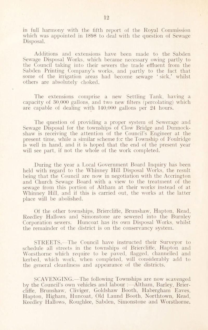 in full harmony with the hfth report of the Royal Commission which was appointed in 1898 to deal with the question of Sewage Disposal. Additions and extensions have been made to the Sabden Sewage Disposal Works, which became necessary owing partly to the Council taking into their sewers the trade effluent from the Sabden Printing Company’s works, and partly to the fact that some of the irrigation areas had become sewage ‘ sick,’ whilst others are absolutely choked. The extensions comprise a new Settling Tank, having a capacity of 30,000 gallons, and two new hlters (percolating) which are capable of dealing with 140,000 gallons per 24 hours. The question of providing a proper system of Sewerage and Sewage Disposal for the townships of Clow Bridge and Dunnock- shaw is receiving the attention of the Council’s Engineer at the present time, while a similar scheme for the Township of Foulridge is well in hand, and it is hoped that the end of the present year will see part, if not the whole of the work completed. During the year a Local Government Board Inquiry has been held with regard to the Whinney Hill Disposal Works, the result being that the Council are now in negotiation with the Accrington and Church Sewage Board with a view to the treatment of the sewage from this portion of Altham at their works instead of at Whinney Hill, and if this is carried out, the works at the latter place will be abolished. Of the other townships, Briercliffe, Brunshaw, Hapton, Read, Reedley Hallows and Simonstone are sewered into the Burnley Corporation sewers. Himcoat has its own Disposal Works, whilst the remainder of the district is on the conservancy system. STREETS.- The Council have instructed their Surveyor to schedule all streets in the townshi])s of Brierclitfe, HajTon and Worsthorne which require to be paved, flagged, channelled and kerbed, which work, when completed, will considerably add to the general cleanliness and appearance of the districts. SCAVENGING.—The following Townships are now scavenged by the Council’s own vehicles and labour ;—Altham, Barley, Brier- cliffe, Brunshaw, Cliviger, Goldshaw Booth, Habergham Eaves, Hapton, Higham, Himcoat, Old Laund Booth, Northtown, Read, Reedley Hallows, Roughlee, Sabden, Simonstone and Worsthorne.