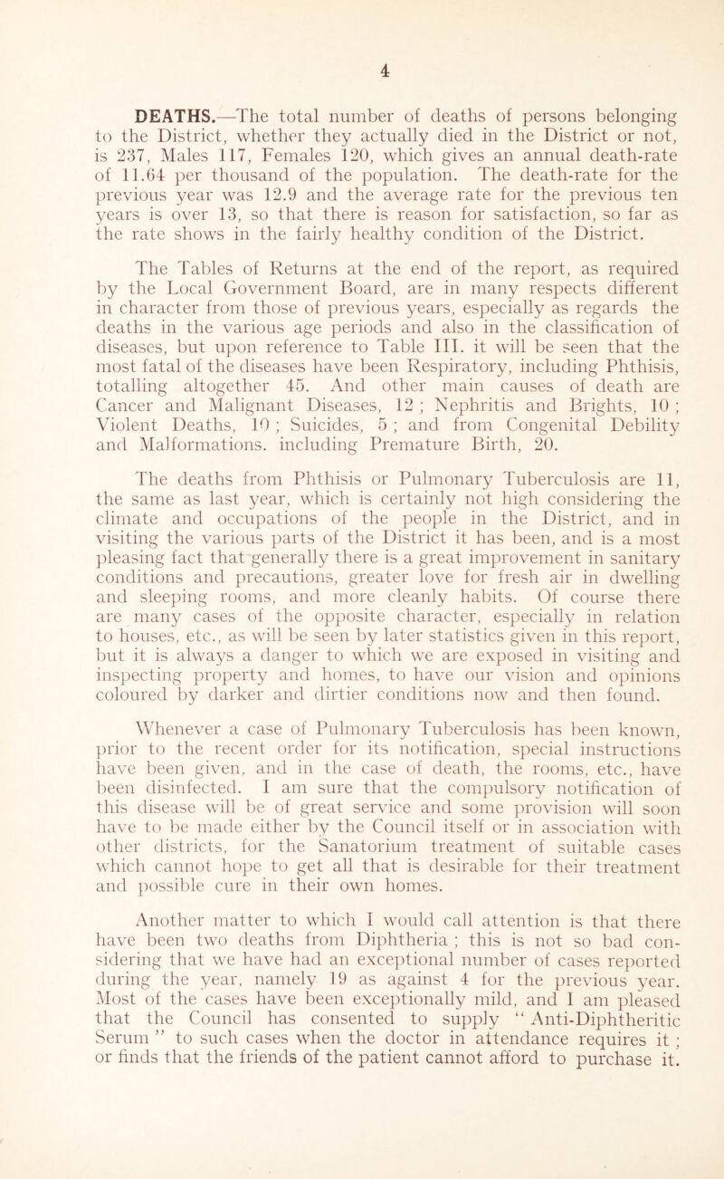 DEATHS.—The total number of deaths of persons belonging to the District, whether they actually died in the District or not, is 237, Males 117, Females 120, which gives an annual death-rate of 11.64 per thousand of the population. The death-rate for the previous year was 12.9 and the average rate for the previous ten years is over 13, so that there is reason for satisfaction, so far as the rate shows in the fairly healthy condition of the District. The Tables of Returns at the end of the report, as required by the Local Government Board, are in many respects different in character from those of previous years, especially as regards the deaths in the various age periods and also in the classification of diseases, but upon reference to Table III. it will be seen that the most fatal of the diseases have been Respiratory, including Phthisis, totalling altogether 45. And other main causes of death are Cancer and Malignant Diseases, 12 ; Nephritis and Brights, 10 ; Violent Deaths, 10 ; Suicides, 5 ; and from Congenital Debility and Malformations, including Premature Birth, 20. The deaths from Phthisis or Pulmonary Tuberculosis are 11, the same as last year, which is certainly not high considering the climate and occupations of the people in the District, and in visiting the various parts of the District it has been, and is a most pleasing fact that generally there is a great improvement in sanitary conditions and precautions, greater love for fresh air in dwelling and sleeping rooms, and more cleanly habits. Of course there are many cases of the opposite character, especially in relation to houses, etc., as will be seen by later statistics given in this report, but it is always a danger to which we are exposed in visiting and inspecting property and homes, to have our vision and opinions coloured by darker and dirtier conditions now and then found. Whenever a case of Pulmonary Tuberculosis has been known, prior to the recent order for its notification, special instructions have been given, and in the case of death, the rooms, etc., have been disinfected. I am sure that the compulsory notification of this disease will be of great service and some provision will soon have to be made either by the Council itself or in association with other districts, for the Sanatorium treatment of suitable cases which cannot hope to get all that is desirable for their treatment and possible cure in their own homes. Another matter to which I would call attention is that there have been two deaths from Diphtheria ; this is not so bad con- sidering that we have had an exceptional number of cases reported during the year, namely 19 as against 4 for the previous year. Most of the cases have been exceptionally mild, and I am pleased that the Council has consented to supply “ Anti-Diphtheritic Serum ” to such cases when the doctor in attendance requires it : or finds that the friends of the patient cannot afford to purchase it.