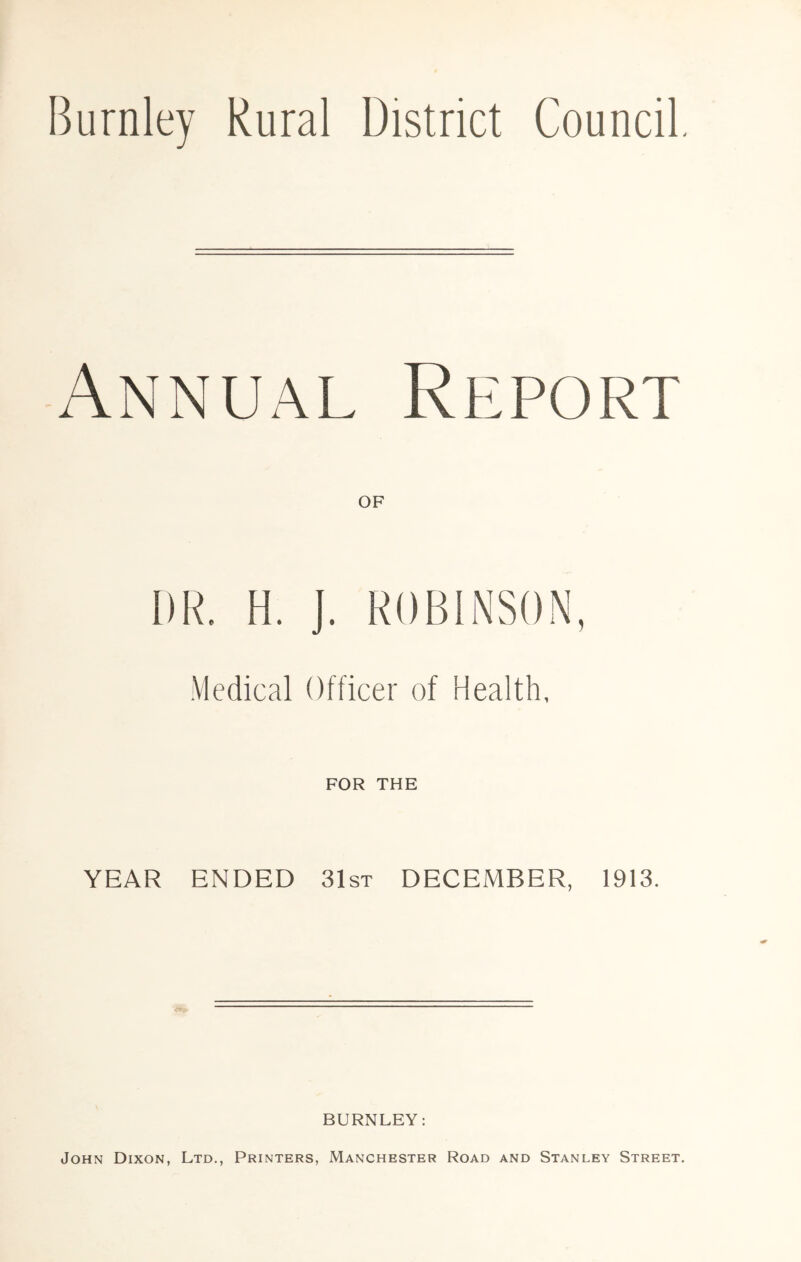 Burnley Rural District Council, Annual Report OF DR. H. J. ROBINSON, Medical Officer of Health, FOR THE YEAR ENDED 31st DECEMBER, 1913. BURNLEY: John Dixon, Ltd., Printers, Manchester Road and Stanley Street.