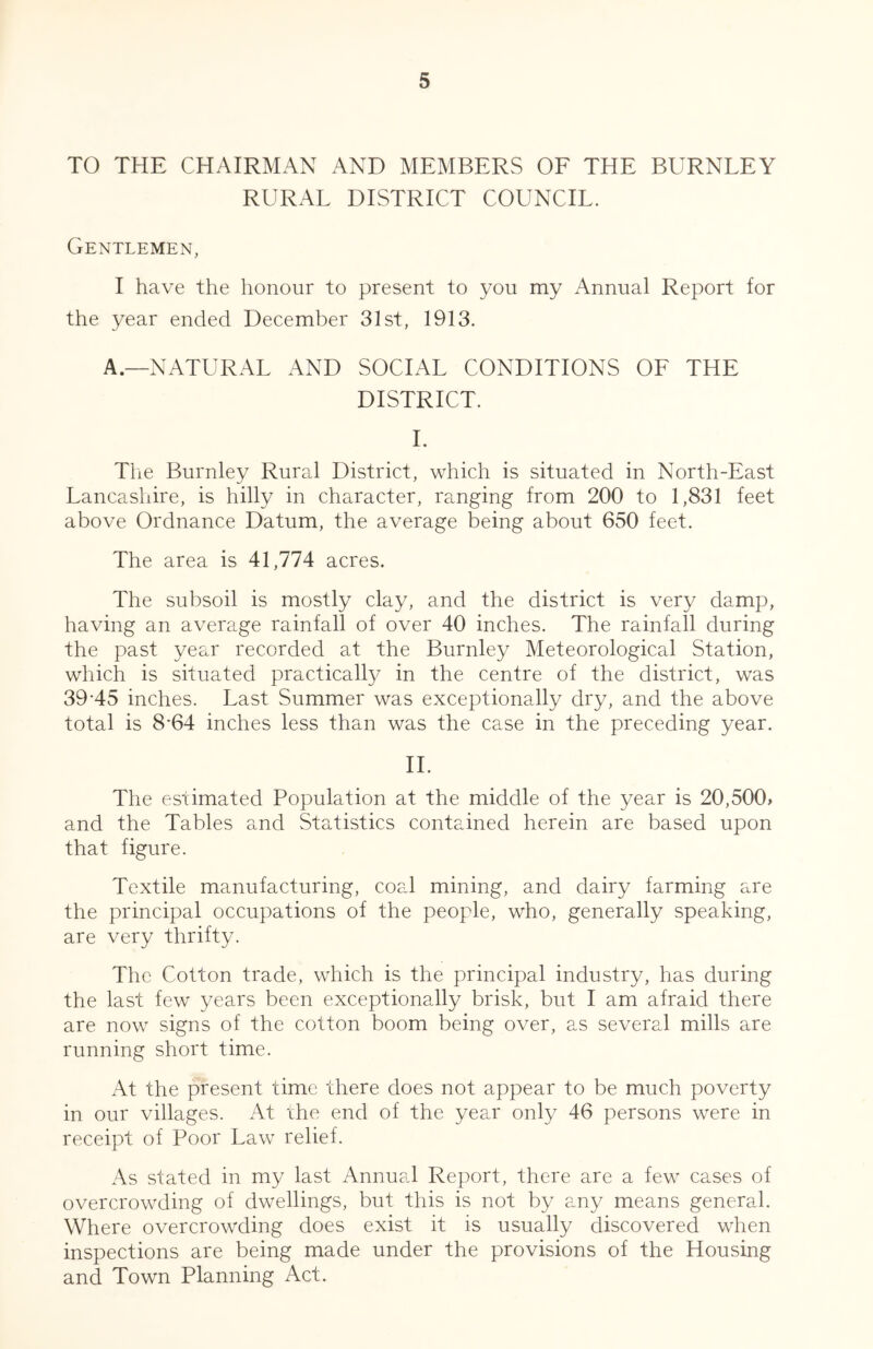 TO THE CHAIRMAN AND MEMBERS OE THE BURNLEY RURAL DISTRICT COUNCIL. Gentlemen, I have the honour to present to you my xAnnual Report for the year ended December 31st, 1913. A.—NATURx\L x\ND SOCIAL CONDITIONS OE THE DISTRICT. 1. Tiie Burnley Rural District, which is situated in North-East Lancashire, is hilly in character, ranging from 200 to 1,831 feet above Ordnance Datum, the average being about 650 feet. The area is 41,774 acres. The subsoil is mostly clay, and the district is very damp, having an average rainfall of over 40 inches. The rainfall during the past year recorded at the Burnley Meteorological Station, which is situated practically in the centre of the district, was 39-45 inches. Last Summer was exceptionally dry, and the above total is 8*64 inches less than was the case in the preceding year. 11. The estimated Population at the middle of the year is 20,500> and the Tables and Statistics contained herein are based upon that figure. Textile manufacturing, coal mining, and dairy farming are the principal occupations of the people, who, generally speaking, are very thrifty. The Cotton trade, which is the principal industry, has during the last few years been exceptionally brisk, but I am afraid there are now signs of the cotton boom being over, as several mills are running short time. At the present time there does not appear to be much poverty in our villages. At ihe end of the year only 46 persons were in receipt of Poor Law relief. xAs stated in my last Annual Report, there are a few cases of overcrowding of dwellings, but this is not by any means general. Where overcrowding does exist it is usually discovered when inspections are being made under the provisions of the Housing and Town Planning Act.