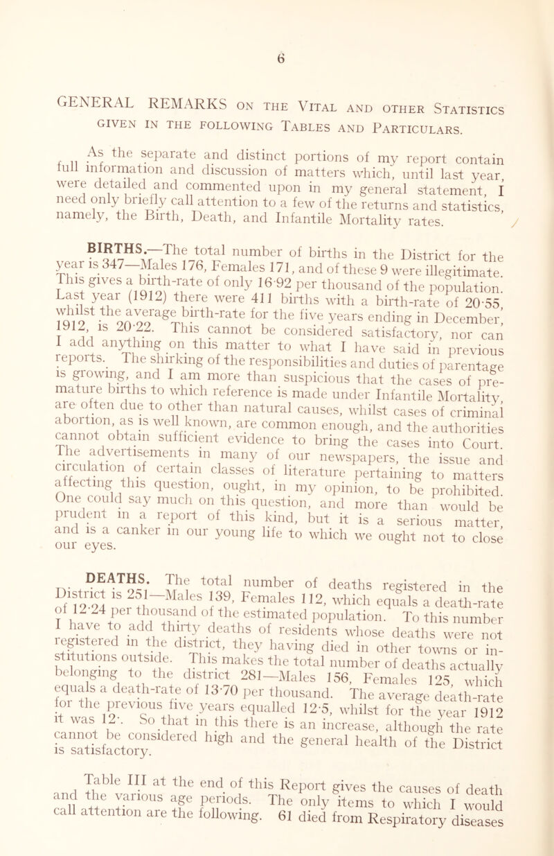 GENERAL REMARKS on the Vital and other Statistics GIVEN IN THE FOLLOWING TABLES AND PARTICULARS. , .. separate and distinct portions of my report contain lull information and discussion of matters which, until last year, were detailed and commented upon in my general statement, I need only brielly call attention to a few of the returns and statistics namely, the Birth, Death, and Infantile Mortality rates. BIRTHS.—The total number of births in the District for the year is 347—Males 176, Females 171, and of these 9 were illegitimate This gives a birth-rate of only 16 92 per thousand of the population. there were 411 births with a birth-rate of 20-55 whilst the average birth-rate for the five years ending in December! 1912, IS 20 22. This cannot be considered satisfactory, nor can I add anything on this matter to what I have said in previous reports. The shirking of the responsibilities and duties of parentage IS growing and I am more than suspicious that the cases of pre- mature births to which reference is made under Infantile Mortality are often due to other than natural causes, whilst cases of criminal aboition, as is well known, are common enough, and the authorities cannot obtain sufficient evidence to bring the cases into Court. he adveitisements^ in many of our newspapers, the issue and circii ation of certam classes of literature pertaining to matters a ecting this question, ought, in_ my opinion, to be prohibited. One could say much on this question, and more than would be prudent m a report of this kind, but it is a serious matter, and IS a canker m our young life to which we ought not to close our eyes. DistrL^Ufs®/ I hla registered in the of f?-94 n b.?’ 2, which equals a death-rate of 12 24 per thousand of the estimated population. To this number I have to add thirty deaths of residents whose deaths were kt registered in the district, they having died in other towns or in- stitutions outside. This makes the total number of deaths actually belonging to the district 281-Males 156, Females 125, which equa s a death-iate of 13-70 per tliousand. The average death-rate for the previous five years equalled 12-5, whilst for tL year 1912 1 was 12 . So that in Uiis there is an increase, although the rate [fsattfStorT aorl k'’*® Report gives the causes of death H fb periods. The only items to which I would call attention are the following. 61 died from Respiratory diseases