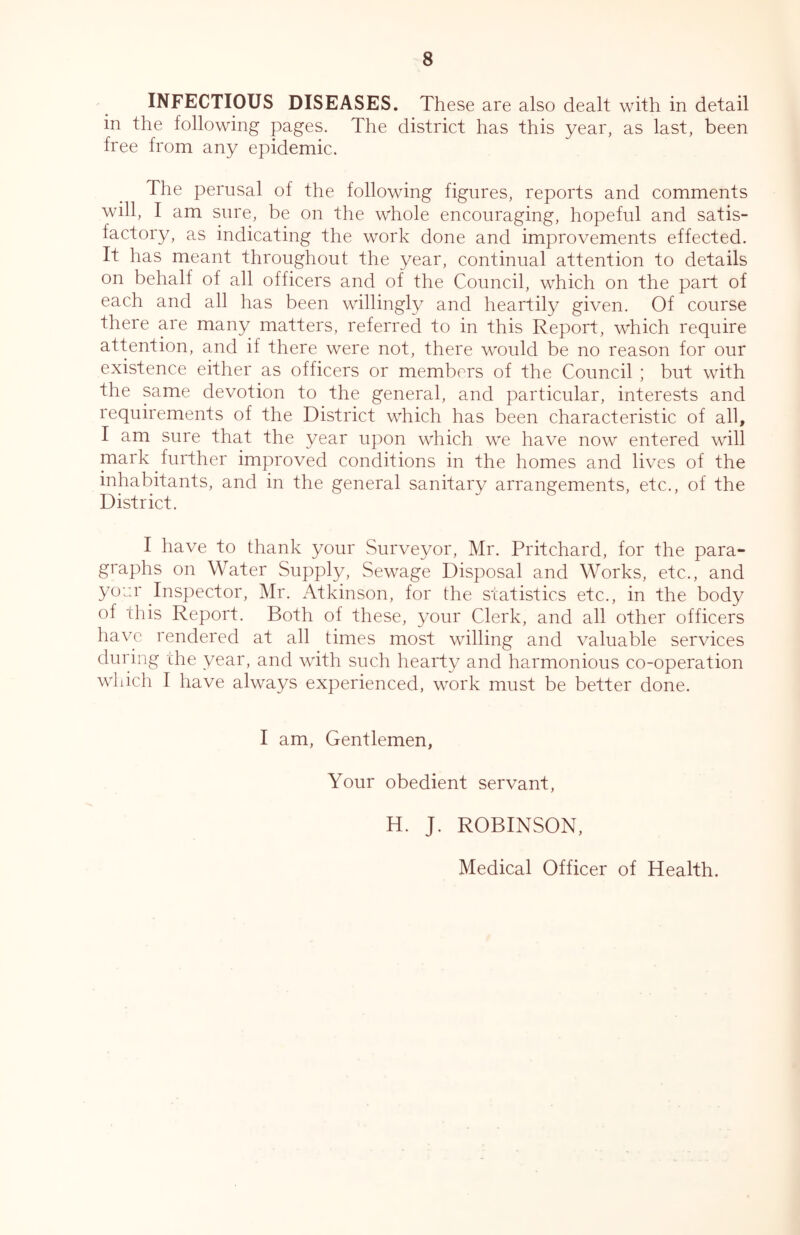 INFECTIOUS DISEASES. These are also dealt with in detail in the following pages. The district has this year, as last, been free from any epidemic. The perusal of the following figures, reports and comments will, I am sure, be on the whole encouraging, hopeful and satis- factory, as indicating the work done and improvements effected. It has meant throughout the year, continual attention to details on behalf of all officers and of the Council, which on the part of each and all has been willingly and heartily given. Of course there are many matters, referred to in this Report, which require attention, and if there were not, there would be no reason for our existence either as officers or members of the Council ; but with the same devotion to the general, and particular, interests and requirements of the District which has been characteristic of all, I am sure that the year upon which we have now entered will mark further improved conditions in the homes and lives of the inhabitants, and in the general sanitary arrangements, etc., of the District. I have to thank your Surveyor, Mr. Pritchard, for the para- graphs on Water Supply, Sewage Disposal and Works, etc., and yoar Inspector, Mr. Atkinson, for the statistics etc., in the body of this Report. Both of these, your Clerk, and all other officers have rendered at all times most willing and valuable services during the year, and with such hearty and harmonious co-operation which I have always experienced, work must be better done. I am. Gentlemen, Your obedient servant. H. J. ROBINSON, Medical Officer of Health.