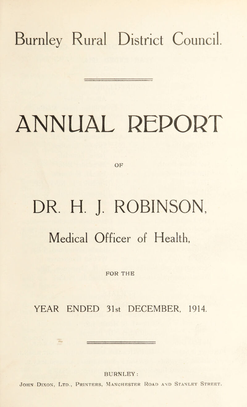 Burnley Rural District Council. ANNUAL REPORT DR. H. J. ROBINSON, Medical Officer of Health, FOR THE YEAR ENDED 31st DECEMBER, 1914. BURNLEY: John Dixon, Ltd., Printers, Manchester Road and Stanley Street.