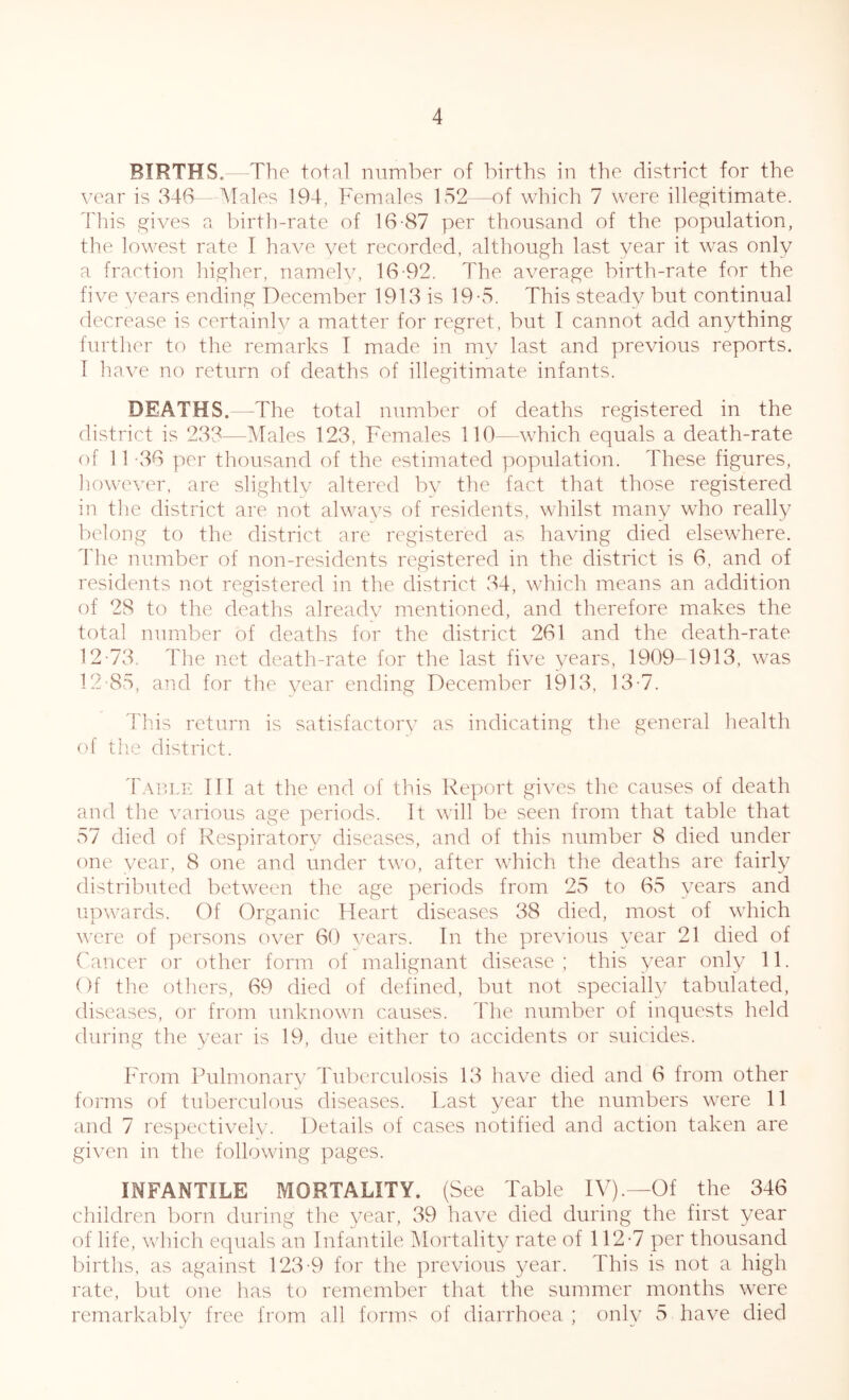 BIRTHS. The total number of births in the district for the year is 346— Males 194, Females 152—of which 7 were illegitimate. This gives a birth-rate of 16-87 per thousand of the population, the lowest rate I have vet recorded, although last year it was only a fraction higher, namely, 16-92. The average birth-rate for the five years ending December 1913 is 19-5. This steady but continual decrease is certainly a matter for regret, but I cannot add anything further to the remarks I made in my last and previous reports. I have no return of deaths of illegitimate infants. DEATHS.—The total number of deaths registered in the district is 233—Males 123, Females 110—which equals a death-rate of 11 36 per thousand of the estimated population. These figures, however, are slightly altered by the fact that those registered in the district are not always of residents, whilst many who really belong to the district are registered as having died elsewhere, lire number of non-residents registered in the district is 6, and of residents not registered in the district ,34, which means an addition of 28 to the deaths already mentioned, and therefore makes the total number of deaths for the district 261 and the death-rate 12-73. The net death-rate for the last five years, 1909-1913, was 12-85, and for the year ending December 1913, 13-7. This return is satisfactory as indicating the general health of the district. Table III at the end of this Report gives the causes of death and the various age periods. It will be seen from that table that 57 died of Respiratory diseases, and of this number 8 died under one year, 8 one and under two, after which the deaths are fairly distributed between the age periods from 25 to 65 years and upwards. Of Organic Heart diseases 38 died, most of which were of persons over 60 years. In the previous year 21 died of Cancer or other form of malignant disease ; this year only 11. Of the others, 69 died of defined, but not specially tabulated, diseases, or from unknown causes. The number of inquests held during the year is 19, due either to accidents or suicides. From Pulmonary Tuberculosis 13 have died and 6 from other forms of tuberculous diseases. Last year the numbers were 11 and 7 respectively. Details of cases notified and action taken are given in the following pages. INFANTILE MORTALITY. (See Table IV).—Of the 346 children born during the year, 39 have died during the first year of life, which equals an Infantile Mortality cate of 112-7 per thousand births, as against 123-9 for the previous year. This is not a high rate, but one has to remember that the summer months were remarkably free from all forms of diarrhoea ; only 5 have died