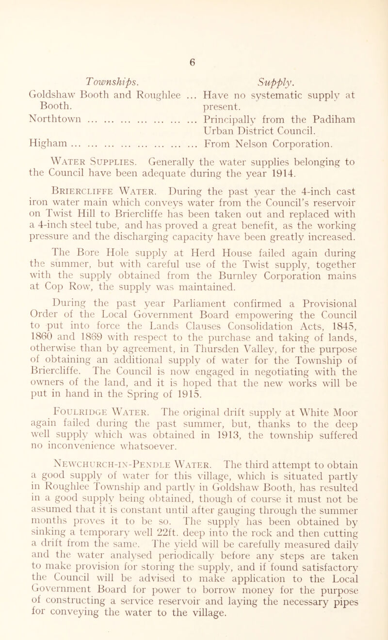 Townships. Supply. Goldshaw Booth and Roughlee ... Have no systematic supply at Booth. present. Northtown Principally from the Padiham Urban District Council. Higham From Nelson Corporation. Water Supplies. Generally the water supplies belonging to the Council have been adequate during the year 1914. Briercliffe Water. During the past year the 4-inch cast iron water main which conveys water from the Council’s reservoir on Twist Hill to Briercliffe has been taken out and replaced with a 4-inch steel tube, and has proved a great benefit, as the working pressure and the discharging capacity have been greatly increased. The Bore Hole supply at Herd House failed again during the summer, but with careful use of the Twist supply, together with the supply obtained from the Burnley Corporation mains at Cop Row, the supply was maintained. During the past year Parliament confirmed a Provisional Order of the Local Government Board empowering the Council to put into force the Lands Clauses Consolidation Acts, 1845, 1860 and 1869 with respect to the purchase and taking of lands, otherwise than by agreement, in Thursden Valley, for the purpose of obtaining an additional supply of water for the Township of Briercliffe. The Council is now engaged in negotiating with the owners of the land, and it is hoped that the new works will be put in hand in the Spring of 1915. Foulridge Water. The original drift supply at White Moor again failed during the past summer, but, thanks to the deep well supply which was obtained in 1913, the township suffered no inconvenience whatsoever. Newchurch-in-Pendle Water. The third attempt to obtain a good supply of water for this village, which is situated partly in Roughlee Township and partly in Goldshaw Booth, has resulted in a good supply being obtained, though of course it must not be assumed that it is constant until after gauging through the summer months proves it to be so. The supply has been obtained by sinking a temporary well 22ft. deep into the rock and then cutting a drift from the same. The yield will be carefully measured daily and the water analysed periodically before any steps are taken to make provision for storing the supply, and if found satisfactory the Council will be advised to make application to the Local Government Board for power to borrow money for the purpose of constructing a service reservoir and laying the necessary pipes for conveying the water to the village.