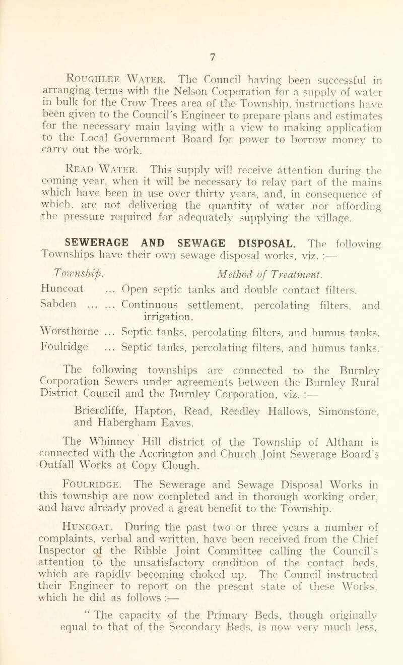 Roughlee Water. The Council having been successful in arranging terms with the Nelson Corporation for a supply of water in bulk for the Crow Trees area of the Township, instructions have been given to the Council’s Engineer to prepare plans and estimates for the necessary main laying with a view to making application to the Local Government Board for power to borrow money to carry out the work. Read Water. This supply will receive attention during the coming year, when it will be necessary to relay part of the mains which have been in use over thirty years, and, in consequence of which, are not delivering the quantity of water nor affording the pressure required for adequately supplying the village. SEWERAGE AND SEWAGE DISPOSAL. The following Townships have their own sewage disposal works, viz. :— Township. Method of Treatment. Huncoat ... Open septic tanks and double contact filters. Sabden Continuous settlement, percolating filters, and irrigation. Worsthorne ... Septic tanks, percolating filters, and humus tanks. Foulridge ... Septic tanks, percolating filters, and humus tanks. The following townships are connected to the Burnley Corporation Sewers under agreements between the Burnley Rural District Council and the Burnley Corporation, viz. :— Briercliffe, Hapton, Read, Reedley Hallows, Simonstone, and Habergham Eaves. The Whinney Hill district of the Township of Altham is connected with the Accrington and Church Joint Sewerage Board’s Outfall Works at Copy Clough. Foulridge. The Sewerage and Sewage Disposal Works in this township are now completed and in thorough working order, and have already proved a great benefit to the Township. Huncoat. During the past two or three years a number of complaints, verbal and written, have been received from the Chief Inspector of the Ribble Joint Committee calling the Council’s attention to the unsatisfactory condition of the contact beds, which are rapidly becoming choked up. The Council instructed their Engineer to report on the present state of these Works, which he did as follows :— “ The capacity of the Primary Beds, though originally equal to that of the Secondary Beds, is now very much less,