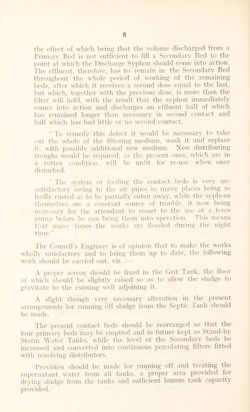 the effect of which being that the volume discharged from a Primary Bed is not sufficient to fill a Secondary Bed to the point at which the Discharge Syphon should come into action. The effluent, therefore, has to remain in the Secondary Bed throughout the whole period of working of the remaining beds, after which it receives a second dose equal to the last, but which, together with the previous dose, is more than the filter will hold, with the result that the syphon immediately comes into action and discharges an effluent half of which has remained longer than necessary in second contact and half which has had little or no second contact. “ To remedy this defect it would be necessary to take out the whole of the filtering medium, wash it and replace it, with possibly additional new medium. New distributing troughs would be required, as the present ones, which are in a rotten condition, will be unfit for re-use when once disturbed. The system of feeding the contact beds is very un- satisfactory owing to the air pipes in many places being so badly rusted as to be partially eaten away, while the syphons themselves are a constant source of trouble, it now being necessary for the attendant to resort to the use of a force pump before he can bring them into operation, this means that many times the works are flooded during the night time.” The Council’s Engineer is of opinion that to make the works wholly satisfactory^ and to bring them up to date, the following work should be carried out, viz. :— A proper screen should be fixed in the Grit Tank, the floor of which should be slightly raised so as to allow the sludge to gravitate to the existing well adjoining it. A slight though very necessary alteration in the present arrangements for running off sludge from the Septic Tank should be made. The present contact beds should be rearranged so that the four primary beds may be emptied and in future kept as Stand-by Storm Water Tanks, while the level of the Secondary beds be increased and converted into continuous percolating filters fitted with revolving distributors. Provision should be made for running off and treating the supernatant water from all tanks, a proper area provided foi drying sludge from the tanks and sufficient humus tank capacity provided.
