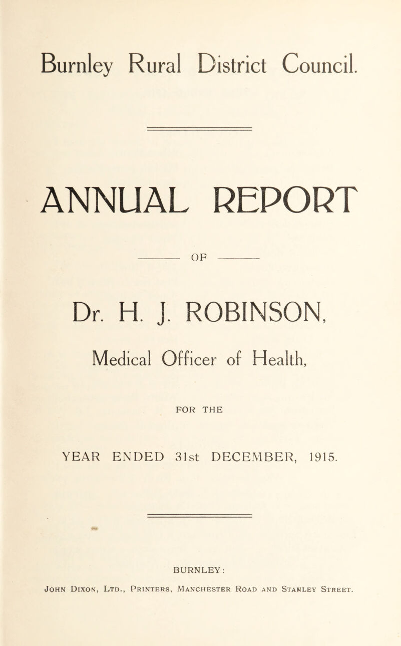 Burnley Rural District Council. ANNUAL REPORT OF Dr. H. ]. ROBINSON, Medical Officer of Health, FOR THE YEAR ENDED 31st DECEMBER, 1915. BURNLEY: John Dixon, Ltd., Printers, Manchester Road and Stanley Street.