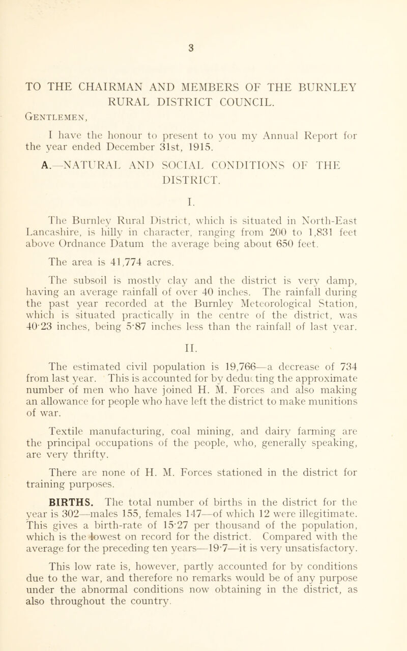 TO THE CHAIRMAN AND MEMBERS OF THE BURNLEY RURAL DISTRICT COUNCIL. Gentlemen, I have the honour to present to you my Annual Report for the year ended December 31st, 1915. A.—NATURAL AND SOCIAL CONDITIONS OF THE DISTRICT. I. The Burnley Rural District, which is situated in North-East Lancashire, is hilly in character, ranging from 200 to 1,831 feet above Ordnance Datum the average being about 650 feet. The area is 41,774 acres. The subsoil is mostly clay and the district is very damp, having an average rainfall of over 40 inches. The rainfall during the past year recorded at the Burnley Meteorological Station, which is situated practically in the centre of the district, was 40‘23 inches, being 5'87 inches less than the rainfall of last year. II. The estimated civil population is 19,766—a decrease of 734 from last year. This is accounted for by deduc ting the approximate number of men who have joined H. M. Forces and also making an allowance for people who have left the district to make munitions of war. Textile manufacturing, coal mining, and dairy farming are the principal occupations of the people, who, generally speaking, are very thrifty. There are none of H. M. Forces stationed in the district for training purposes. BIRTHS. The total number of births in the district for the year is 302—males 155, females 147—of which 12 were illegitimate. This gives a birth-rate of 15-27 per thousand of the population, which is the lowest on record for the district. Compared with the average for the preceding ten years—197—it is very unsatisfactory. This low rate is, however, partly accounted for by conditions due to the war, and therefore no remarks would be of any purpose under the abnormal conditions now obtaining in the district, as also throughout the country.