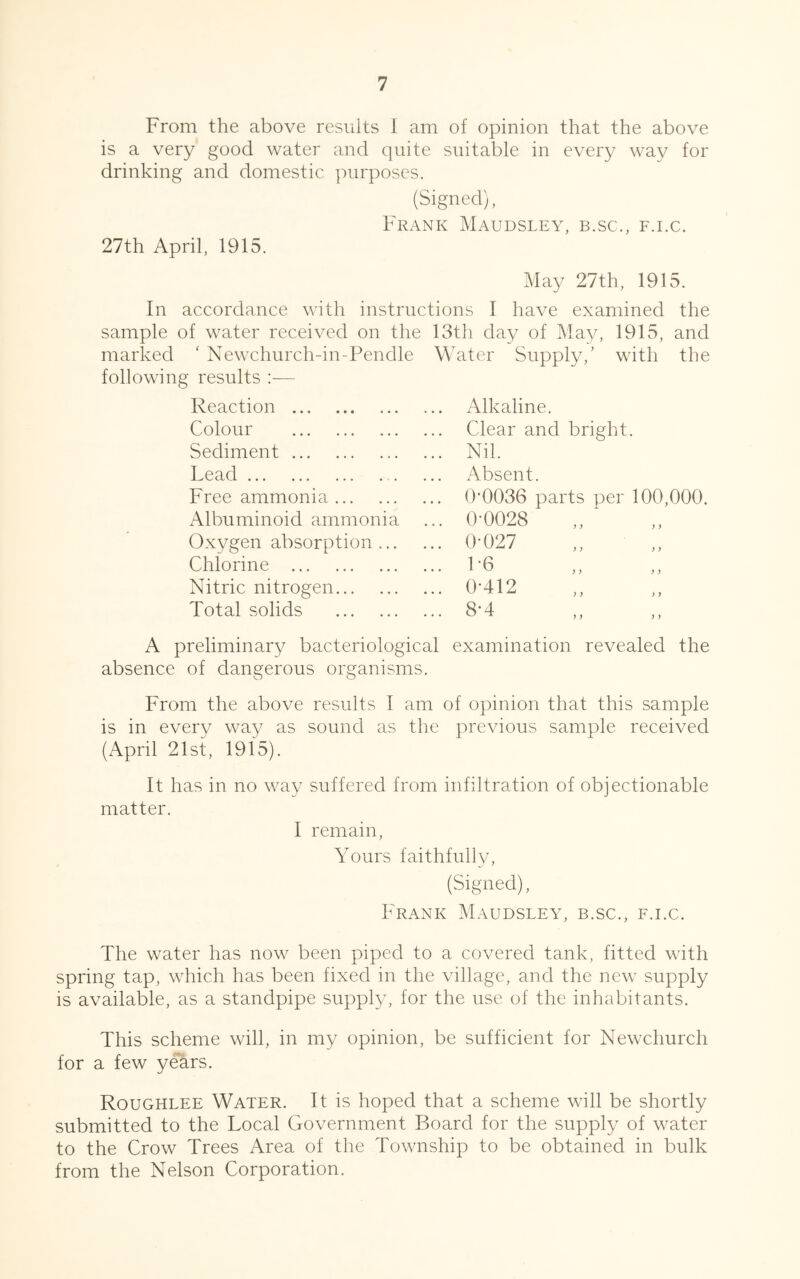 From the above results I am of opinion that the above is a very good water and quite suitable in every way for drinking and domestic purposes. (Signed), Frank Maudsley, b.sc., f.i.c. 27th April, 1915. May 27th, 1915. In accordance with instructions I have examined the sample of water received on the 13th day of May, 1915, and marked ‘ Newchurch-in-Pendle Water Supply,’ with the following results :— Reaction Colour Sediment Lead Free ammonia Albuminoid ammonia Oxygen absorption ... Chlorine Nitric nitrogen Total solids Alkaline. Clear and bright. Nil. Absent. 0-0036 parts per 100,000. 0-0028 0- 027 1- 6 0-412 8-4 y y y y y y y y A preliminary bacteriological examination revealed the absence of dangerous organisms. From the above results I am of opinion that this sample is in every way as sound as the previous sample received (April 21st, 1915). It has in no way suffered from infiltration of objectionable matter. I remain, Yours faithfully, (Signed), Frank Maudsley, b.sc., f.i.c. The water has now been piped to a covered tank, fitted with spring tap, which has been fixed in the village, and the new supply is available, as a standpipe supply, for the use of the inhabitants. This scheme will, in my opinion, be sufficient for Newchurch for a few years. Roughlee Water. It is hoped that a scheme will be shortly submitted to the Local Government Board for the supply of water to the Crow Trees Area of the Township to be obtained in bulk from the Nelson Corporation.