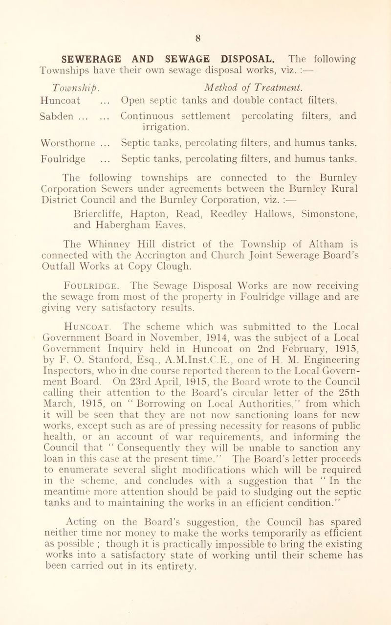 SEWERAGE AND SEWAGE DISPOSAL. The following Townships have their own sewage disposal works, viz. :— T owns hip. Huncoat Sabden Worsthorne ... Foulridge Method of Treatment. Open septic tanks and double contact filters. Continuous settlement percolating filters, and irrigation. Septic tanks, percolating filters, and humus tanks. Septic tanks, percolating filters, and humus tanks. The following townships are connected to the Burnley Corporation Sewers under agreements between the Burnley Rural District Council and the Burnley Corporation, viz. :— Briercliffe, Hapton, Read, Reedley Hallows, Simonstone, and Habergham Eaves. The Whinnev Hill district of the Township of Altham is connected with the Accrington and Church Joint Sewerage Board’s Outfall Works at Copy Clough. Foulridge. The Sewage Disposal Works are now receiving the sewage from most of the property in Foulridge village and are giving very satisfactory results. Huncoat. The scheme which was submitted to the Local Government Board in November, 1914, was the subject of a Local Government Inquiry held in Huncoat on 2nd February, 1915, by F. O. Stanford, Esq., A.M.Inst.C.E., one of H. M. Engineering Inspectors, who in due course reported thereon to the Local Govern- ment Board. On 23rd April, 1915, the Board wrote to the Council calling their attention to the Board’s circular letter of the 25th March, 1915, on “ Borrowing on Local Authorities,” from which it will be seen that they are not now sanctioning loans for new works, except such as are of pressing necessity for reasons of public health, or an account of war requirements, and informing the Council that “ Consequently they will be unable to sanction any loan in this case at the present time.” The Board’s letter proceeds to enumerate several slight modifications which will be required in the scheme, and concludes with a suggestion that “In the meantime more attention should be paid to sludging out the septic tanks and to maintaining the works in an efficient condition.” Acting on the Board’s suggestion, the Council has spared neither time nor money to make the works temporarily as efficient as possible ; though it is practically impossible to bring the existing works into a satisfactory state of working until their scheme has been carried out in its entirety.