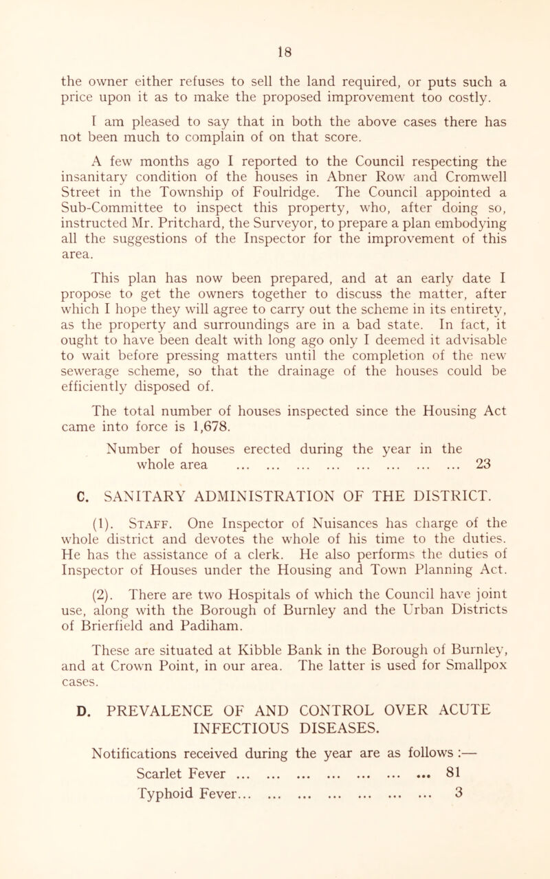 the owner either refuses to sell the land required, or puts such a price upon it as to make the proposed improvement too costly. I am pleased to say that in both the above cases there has not been much to complain of on that score. A few months ago I reported to the Council respecting the insanitary condition of the houses in Abner Row and Cromwell Street in the Township of Foulridge. The Council appointed a Sub-Committee to inspect this property, who, after doing so, instructed Mr. Pritchard, the Surveyor, to prepare a plan embodying all the suggestions of the Inspector for the improvement of this area. This plan has now been prepared, and at an early date I propose to get the owners together to discuss the matter, after which I hope they will agree to carry out the scheme in its entirety, as the property and surroundings are in a bad state. In fact, it ought to have been dealt with long ago only I deemed it advisable to wait before pressing matters until the completion of the new sewerage scheme, so that the drainage of the houses could be efficiently disposed of. The total number of houses inspected since the Housing Act came into force is 1,678. Number of houses erected during the year in the whole area 23 C. SANITARY ADMINISTRATION OF THE DISTRICT. (1) . Staff. One Inspector of Nuisances has charge of the whole district and devotes the whole of his time to the duties. He has the assistance of a clerk. He also performs the duties of Inspector of Houses under the Housing and Town Planning Act. (2) . There are two Hospitals of which the Council have joint use, along with the Borough of Burnley and the Urban Districts of Brierfield and Padiham. These are situated at Kibble Bank in the Borough of Burnley, and at Crown Point, in our area. The latter is used for Smallpox cases. D. PREVALENCE OF AND CONTROL OVER ACUTE INFECTIOUS DISEASES. Notifications received during the year are as follows :— Scarlet Fever 81 Typhoid Fever 3