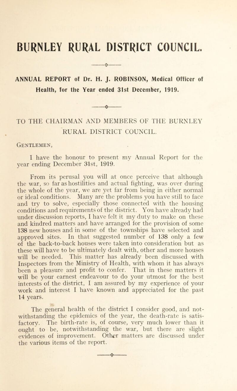 BURNLEY RURAL DISTRICT COUNCIL. ANNUAL REPORT of Dr. H. J. ROBINSON, Medical Officer of Health, for the Year ended 31st December, 1919. o TO THE CHAIRMAN AND MEMBERS OF THE BURNLEY 'rural district council. Gentlemen, I have the honour to present my Annual Report for the year ending December 31st, 1919. From its perusal you will at once perceive that although the war, so far as hostilities and actual fighting, was over during the whole of the year, we are yet far from being in either normal or ideal conditions. Many are the problems you have still to face and try to solve, especially those connected with the housing conditions and requirements of the district. You have already had under discussion reports, I have felt it my duty to make on these and kindred matters and have arranged for the provision of some 138 new houses and in some of the townships have selected and approved sites. In that suggested number of 138 only a few of the back-to-back houses were taken into consideration but as these will have to be ultimately dealt with, other and more houses will be needed. This matter has already been discussed with Inspectors from the Ministry of Health, with whom it has always been a pleasure and profit to confer. That in these matters it will be your earnest endeavour to do your utmost for the best interests of the district, I am assured by my experience of your work and interest I have known and appreciated for the past 14 years. The general health of the district I consider good, and not- withstanding the epidemics of the year, the death-rate is satis- factory. The birth-rate is, of course, very much lower than it ought to be, notwithstanding the war, but there are slight evidences of improvement. Other matters are discussed under the various items of the report.