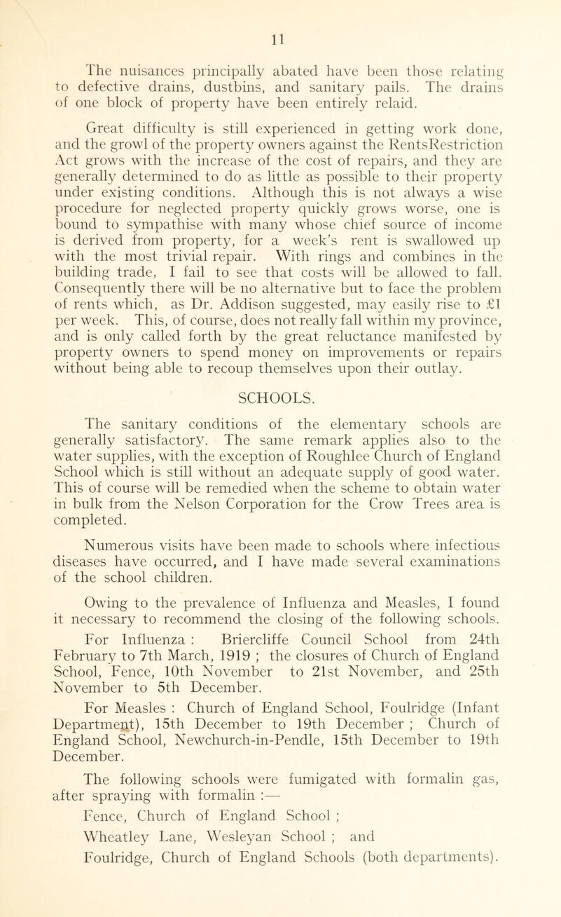 The nuisances principally abated have been those relating to defective drains, dustbins, and sanitary pails. The drains of one block of property have been entirely relaid. Great difficulty is still experienced in getting work done, and the growl of the property owners against the RentsRestriction Act grows with the increase of the cost of repairs, and they are generally determined to do as little as possible to their property under existing conditions. Although this is not always a wise procedure for neglected property quickly grows worse, one is bound to sympathise with many whose chief source of income is derived from property, for a week's rent is swallowed up with the most trivial repair. With rings and combines in the building trade, I fail to see that costs will be allowed to fall. Consequently there will be no alternative but to face the problem of rents which, as Dr. Addison suggested, may easily rise to £1 per week. This, of course, does not really fall within my province, and is only called forth by the great reluctance manifested by property owners to spend money on improvements or repairs without being able to recoup themselves upon their outlay. SCHOOLS. The sanitary conditions of the elementary schools are generally satisfactory. The same remark applies also to the water supplies, with the exception of Roughlee Church of England School which is still without an adequate suppty of good water. This of course will be remedied when the scheme to obtain water in bulk from the Nelson Corporation for the Crow Trees area is completed. Numerous visits have been made to schools where infectious diseases have occurred, and I have made several examinations of the school children. Owing to the prevalence of Influenza and Measles, I found it necessary to recommend the closing of the following schools. For Influenza : Briercliffe Council School from 24th February to 7th March, 1919 ; the closures of Church of England School, Fence, 10th November to 21st November, and 25th November to 5th December. For Measles : Church of England School, Foulridge (Infant Department), 15th December to 19th December ; Church of England School, Newchurch-in-Pendle, 15th December to 19th December. The following schools were fumigated with formalin gas, after spraying with formalin ;—- Fence, Church of England School ; Wheatley Lane, Wesleyan School ; and Foulridge, Church of England Schools (both departments).