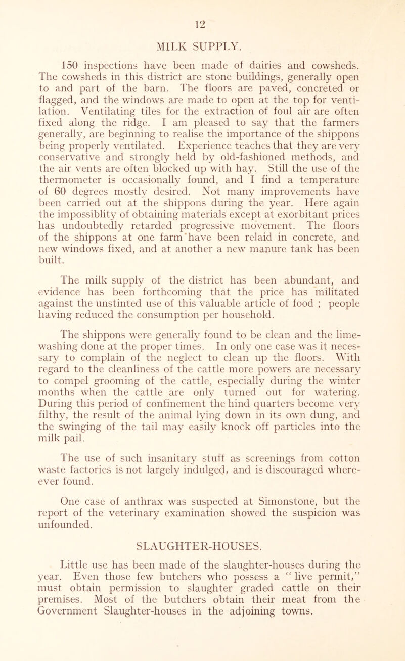 MILK SUPPLY. 150 inspections have been made of dairies and cowsheds. The cowsheds in this district are stone buildings, generally open to and part of the barn. The floors are paved, concreted or flagged, and the windows are made to open at the top for venti- lation. Ventilating tiles for the extraction of foul air are often fixed along the ridge. I am pleased to say that the farmers generally, are beginning to realise the importance of the shippons being properly ventilated. Experience teaches that they are very conservative and strongly held by old-fashioned methods, and the air vents are often blocked up with hay. Still the use of the thermometer is occasionally found, and I find a temperature of 60 degrees mostly desired. Not many improvements have been carried out at the shippons during the year. Here again the impossiblity of obtaining materials except at exorbitant prices has undoubtedly retarded progressive movement. The floors of the shippons at one farm’have been relaid in concrete, and new windows fixed, and at another a new manure tank has been built. The milk supply of the district has been abundant, and evidence has been forthcoming that the price has militated against the unstinted use of this valuable article of food ; people having reduced the consumption per household. The shippons were generally found to be clean and the lime- washing done at the proper times. In only one case was it neces- sary to complain of the neglect to clean up the floors. With regard to the cleanliness of the cattle more powers are necessary to compel grooming of the cattle, especially during the winter months when the cattle are only turned out for watering. During this period of confinement the hind quarters become very filthy, the result of the animal lying down in its own dung, and the swinging of the tail may easily knock off particles into the milk pail. The use of such insanitary stuff as screenings from cotton waste factories is not largely indulged, and is discouraged where- ever found. One case of anthrax was suspected at Simonstone, but the report of the veterinary examination showed the suspicion was unfounded. SLAUGHTER-HOUSES. Little use has been made of the slaughter-houses during the year. Even those few butchers who possess a “ live permit,” must obtain permission to slaughter graded cattle on their premises. Most of the butchers obtain their meat from the Government Slaughter-houses in the adjoining towns.