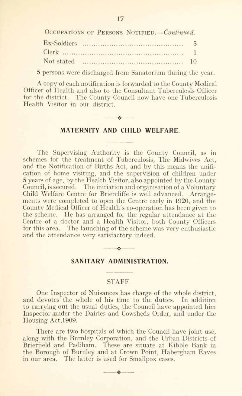 Occupations of Persons Notified.—Continued. Ex-Soldiers 5 Clerk 1 Not stated 10 5 persons were discharged from Sanatorium during the year. A copy of each notification is forwarded to the County Medical Officer of Health and also to the Consultant Tuberculosis Officer for the district. The County Council now have one Tuberculosis Health Visitor in our district. O MATERNITY AND CHILD WELFARE. The Supervising Authority is the County Council, as in schemes for the treatment of Tuberculosis, The Midwives Act, and the Notification of Births Act, and by this means the unifi- cation of home visiting, and the supervision of children under 5 years of age, by the Health Visitor, also appointed by the County Council, is secured. The initiation and organisation of a Voluntary Child Welfare Centre for Briercliffe is well advanced. xWrange- ments were completed to open the Centre early in 1920, and the County Medical Officer of Health’s co-operation has been given to the scheme. He has arranged for the regular attendance at the Centre of a doctor and a Health Visitor, both County Officers for this area. The launching of the scheme was very enthusiastic and the attendance very satisfactory indeed. ❖ SANITARY ADMINISTRATION. STAFF. One Inspector of Nuisances has charge of the whole district, and devotes the whole of his time to the duties. In addition to carrying out the usual duties, the Council have appointed him Inspector under the Dairies and Cowsheds Order, and under the Housing Act, 1909. There are two hospitals of which the Council have joint use, along with the Burnley Corporation, and the Urban Districts of Brierfield and Padiham. These are situate at Kibble Bank in the Borough of Burnley and at Crown Point, Habergham Eaves in our area. The latter is used for Smallpox cases. ❖