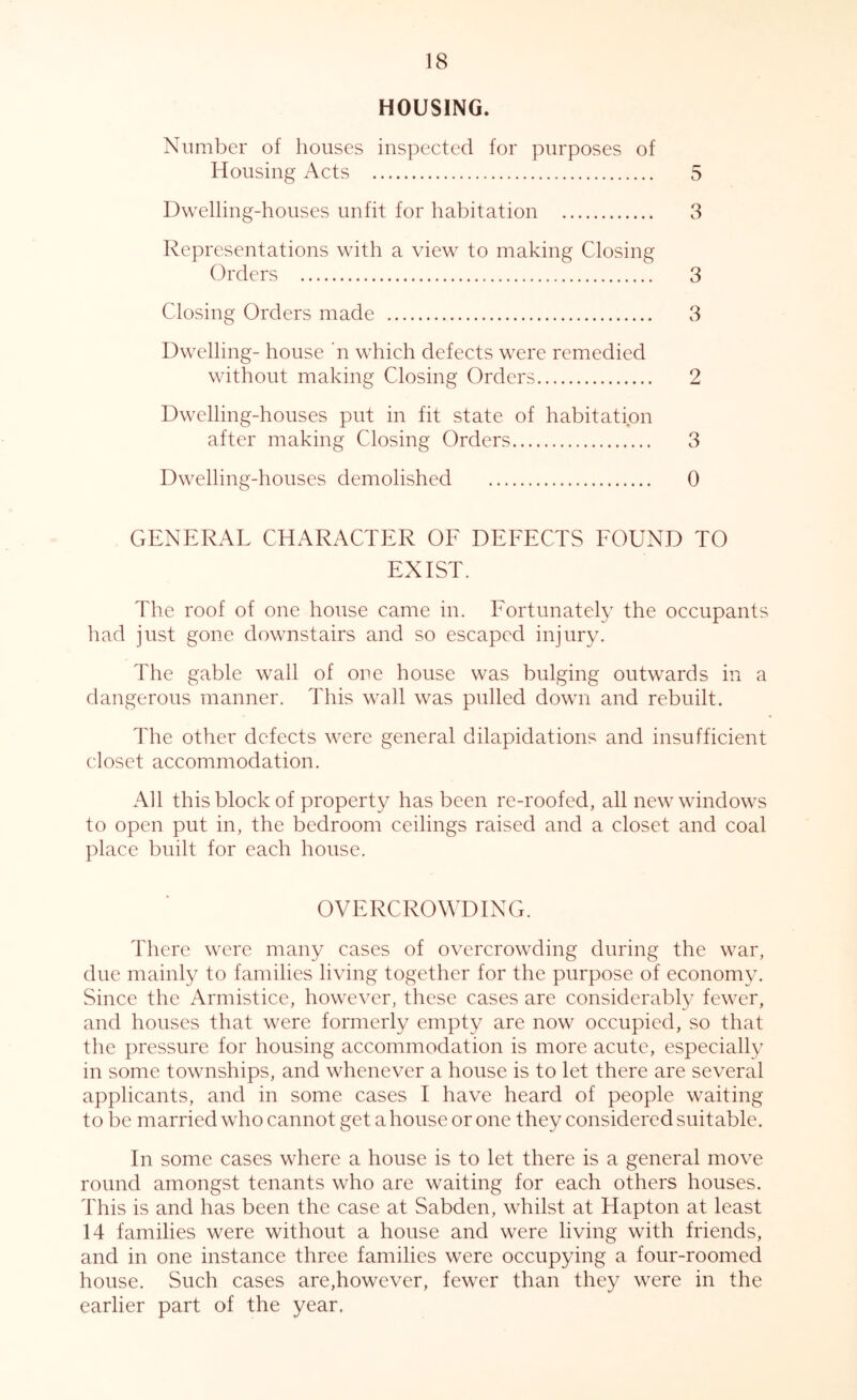 HOUSING. Number of houses inspected for purposes of Housing Acts 5 Dwelling-houses unfit for habitation 3 Representations with a view to making Closing Orders 3 Closing Orders made 3 Dwelling- house n which defects were remedied without making Closing Orders 2 Dwelling-houses put in fit state of habitation after making Closing Orders 3 Dwelling-houses demolished 0 GENERAL CHARACTER OF DEFECTS FOUND TO EXIST. The roof of one house came in. Fortunately the occupants had just gone downstairs and so escaped injury. The gable wall of one house was bulging outwards in a dangerous manner. This wall was pulled down and rebuilt. The other defects were general dilapidations and insufficient closet accommodation. All this block of property has been re-roofed, all new windows to open put in, the bedroom ceilings raised and a closet and coal place built for each house. OVERCROWDING. There were many cases of overcrowding during the war, due mainly to families living together for the purpose of economy. Since the Armistice, however, these cases are considerably fewer, and houses that were formerly empty are now occupied, so that the pressure for housing accommodation is more acute, especially in some townships, and whenever a house is to let there are several applicants, and in some cases I have heard of people waiting to be married who cannot get a house or one they considered suitable. In some cases where a house is to let there is a general move round amongst tenants who are waiting for each others houses. This is and has been the case at Sabden, whilst at Hapton at least 14 families were without a house and were living with friends, and in one instance three families were occupying a four-roomed house. Such cases are,however, fewer than they were in the earlier part of the year.