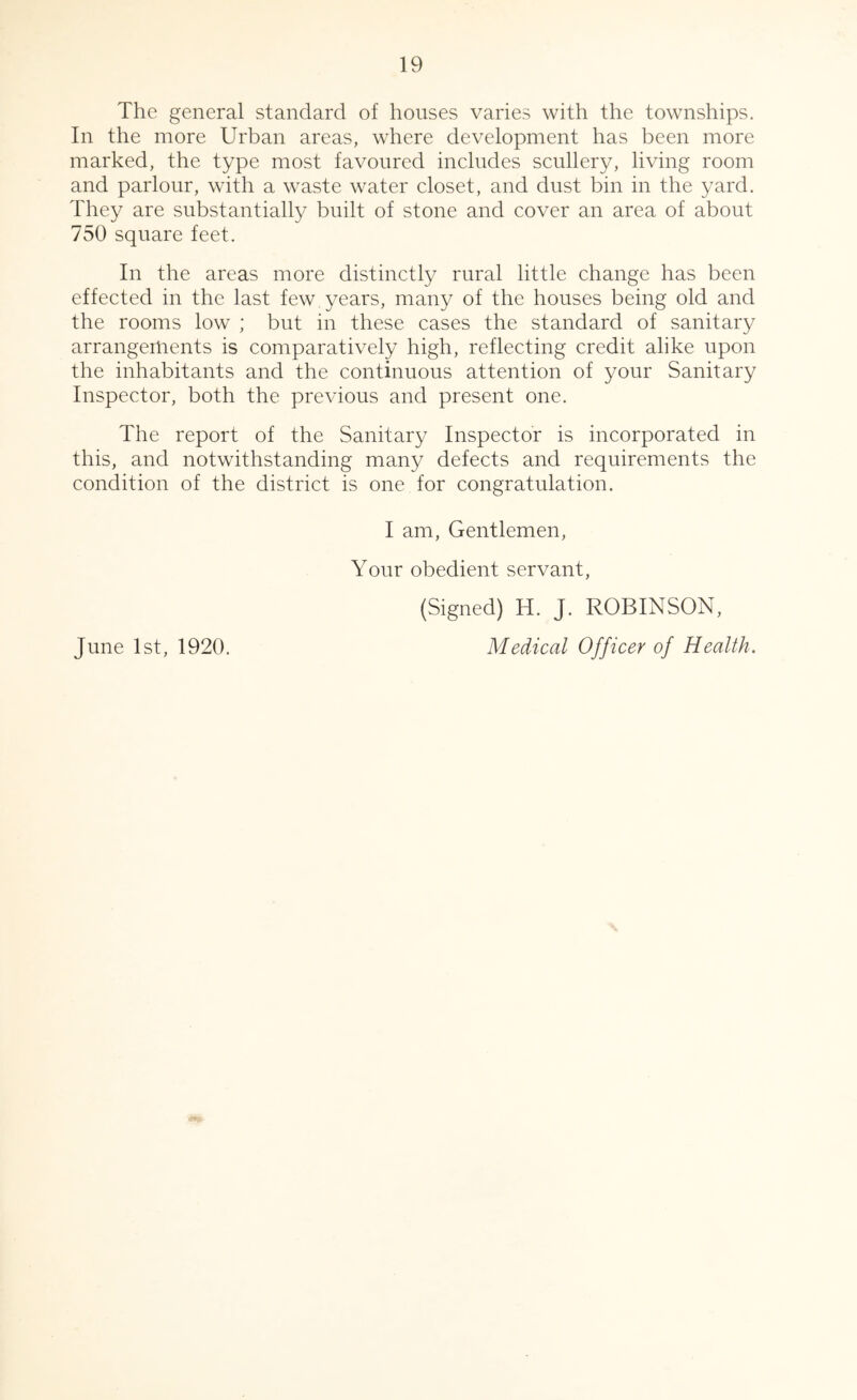 The general standard of houses varies with the townships. In the more Urban areas, where development has been more marked, the type most favoured includes scullery, living room and parlour, with a waste water closet, and dust bin in the yard. They are substantially built of stone and cover an area of about 750 square feet. In the areas more distinctly rural little change has been effected in the last few years, many of the houses being old and the rooms low ; but in these cases the standard of sanitary arrangements is comparatively high, reflecting credit alike upon the inhabitants and the continuous attention of your Sanitary Inspector, both the previous and present one. The report of the Sanitary Inspector is incorporated in this, and notwithstanding many defects and requirements the condition of the district is one for congratulation. I am. Gentlemen, Your obedient servant, (Signed) H. J. ROBINSON, June 1st, 1920. Medical Officer of Health.