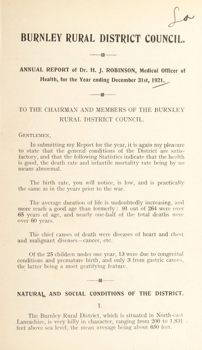 BURNLEY RURAL DISTRICT COUNCIL. ANNUAL REPORT of Dr. H. J. ROBINSON, Medical Officer of Health, for the Year ending December 31st, 1921. TO THE CHAIRMAN AND MEMBERS OE THE BURNLEY RURAL DISTRICT COUNCIL. Gentlemen, In submitting my Report for the year, it is again my pleasure to state that the general conditions of the District are satis- factory, and that the following Statistics indicate that the health is good, the death rate and infantile mortality rate being by no means abnormal. The birth rate, you will notice, is low, and is practically the same as in the years prior to the war. The average duration of life is undoubtedly increasing, and more reach a good age than formerly : 91 out of 264 were over 65 years of age, and nearly one-half of the total deaths were over 60 years. The chief causes of death were diseases of heart and chest and malignant diseases—cancer, etc. Of the 25 children under one year, 13 were due to congenital conditions and premature birth, and only 3 from gastric causes, the latter being a most gratifying feature. NATURAL AND SOCIAL CONDITIONS OF THE DISTRICT. I The Burnley Rural District, which is situated in North-east Lancashire, is very hilly in character, ranging from 200 to 1,831 . feet above sea level, the mean average being about 650 feet.