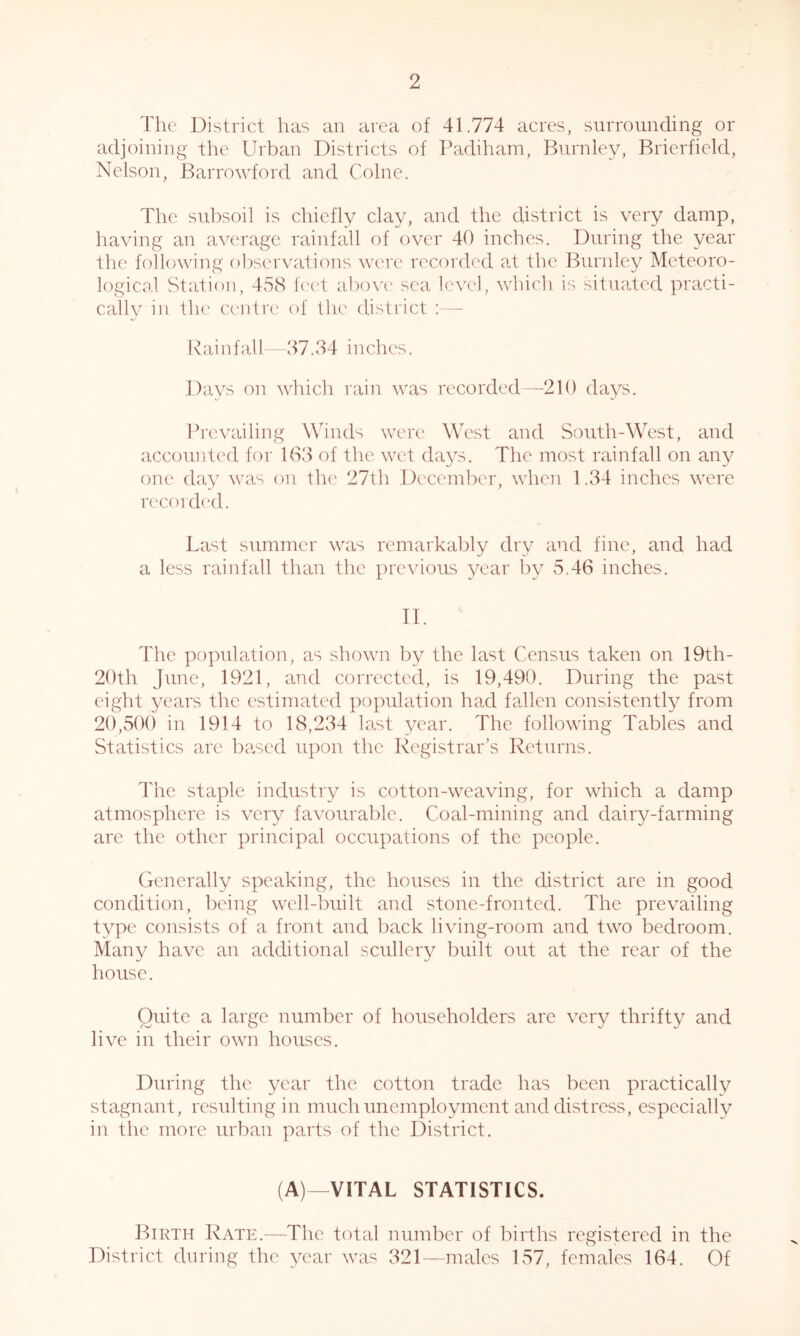 The District has an area of 41.774 acres, surrounding or adjoining the Urban Districts of Padiham, Burnley, Brierfield, Nelson, Barrowford and Colne. The subsoil is chiefly clay, and the district is very damp, having an average rainfall of over 40 inches. During the year the following ol,)servations were recorded at the Burnley Meteoro- logiCcal Station, 458 ie('t abow sea level, whicli is situated practi- cally in the cc'irlre of the district :— Rainfall 37.34 inches. Days on which rain was recorded—^210 days. Prevailing Winds were West and South-West, and accounted for 163 of the wet days. The most rainfall on any one day was on the 27th December, when 1.34 inches were recordc'd. Last summer was remarkably dry and fine, and had a less rainfall than the previous year by 5.46 inches. II. The population, as shown by the last Census taken on 19th- 20th June, 1921, and corrected, is 19,490. During the past eight years the estimated population had fallen consistently from 20,500 in 1914 to 18,234 lo,st year. The following Tables and Statistics are based upon the Registrar’s Returns. The staple industry is cotton-weaving, for which a damp atmosphere is very favourable. Coal-mining and dairy-farming are the other principal occupations of the people. Generally speaking, the houses in the district are in good condition, being well-built and stone-fronted. The prevailing type consists of a front and back living-room and two bedroom. Many have an additional scullery built out at the rear of the house. Quite a large number of householders are very thrifty and live in their own houses. During the year the cotton trade has been practically stagnant, resulting in much unemployment and distress, especially in the more urban parts of the District. (A)—VITAL STATISTICS. Birth Rate.—The total number of births registered in the District during the year was 321—males 157, females 164. Of
