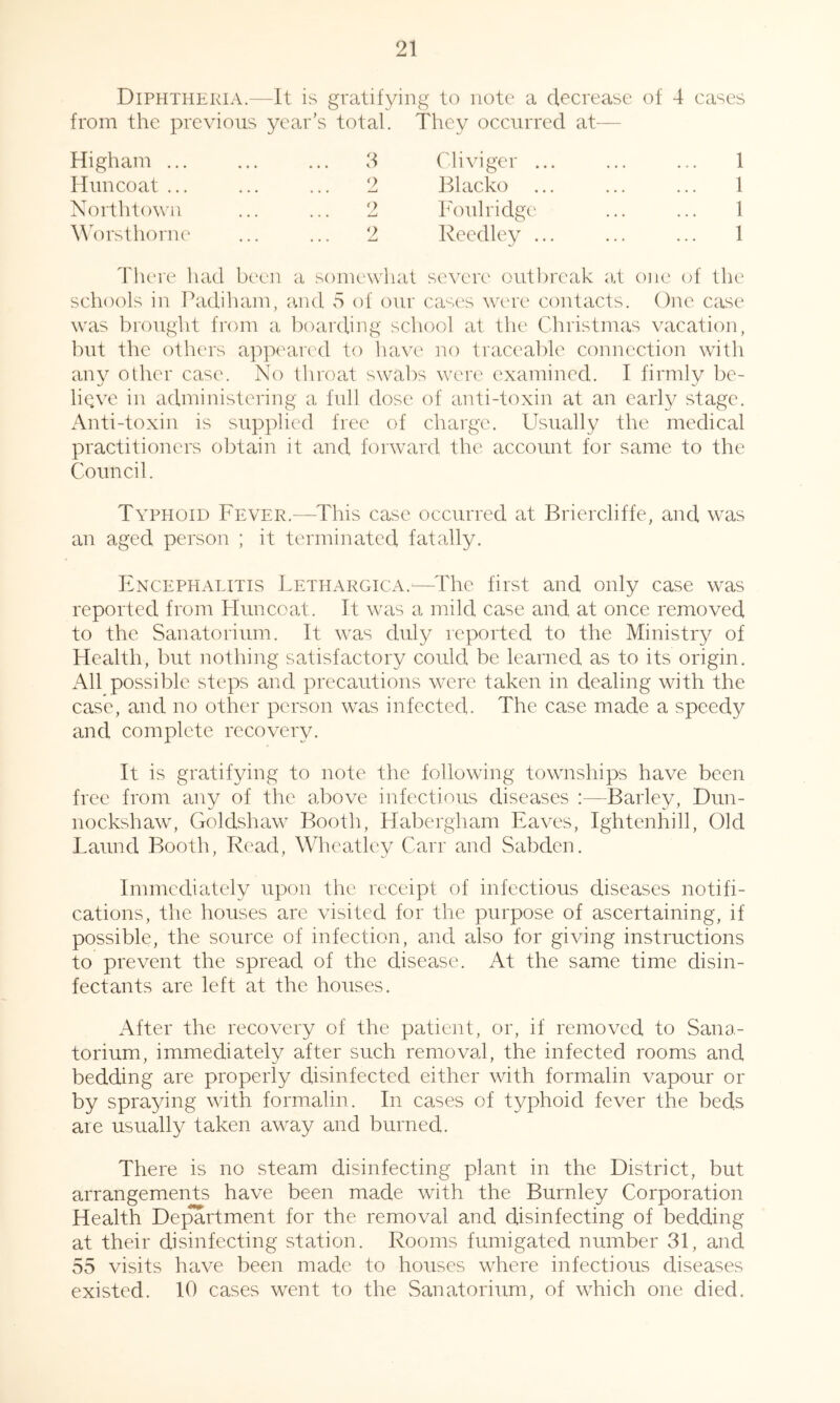 Diphtheria.—It is gratifying to note a decrease of 4 cases from the. previous year’s total. Higham ... Huncoat ... North tow 11 \\\)rsthorne They occurred at^— Cliviger ... ... ... 1 Blacko ... ... ... 1 Foulridge ... ... 1 Reedley ... ... ... 1 d 2 o There had been a somewhat severe outlu'eak e.t one of the schools in Padiham, juul 5 of our cases wtT'e contacts. One case was brought from a boarding school at the Christmas vacation, but the others appeared to have no traceable connection with any other case. No throat swabs were examined. I firmly be- lieve in administering a lull dose of anti-toxin at an early stage. Anti-toxin is supplied free of charge. Usually the medical practitioners obtain it and forward the account for same to the Council. Typhoid Fever.—This case occurred at Briercliffe, and was an aged person ; it terminated fatally. Encephalitis Lethargica.^—The first and only case was reported from Huncoat. It was a mild case and at once removed to the Sanatorium. It was duly reported to the Ministry of Health, but nothing satisfactory could be learned as to its origin. All possible steps and precautions were taken in dealing with the case, and no other person was infected. The case made a speedy and complete recovery. It is gratifying to note the following townships have been free from any of the above infectious diseases :—Barley, Dun- nockshaw, Goldshaw Booth, Habergham Eaves, Ightenhill, Old Laund Booth, Read, Wheatley Carr and Sabden. Immediately upon the receipt of infectious diseases notifi- cations, the houses are visited for the purpose of ascertaining, if possible, the source of infection, and also for giving instructions to prevent the spread of the disease. At the same time disin- fectants are left at the houses. After the recovery of the patient, or, if removed to Sana- torium, immediately after such removad, the infected rooms and bedding are properly disinfected either with formalin vapour or by spraying with formalin. In cases of typhoid fever the beds are usually taken away and burned. There is no steam disinfecting plant in the District, but arrangements have been made with the Burnley Corporation Health Dejmrtment for the removal and disinfecting of bedding at their disinfecting station. Rooms fumigated number 31, and 55 visits have been made to houses where infectious diseases existed. 10 cases went to the Sanatorium, of which one died.