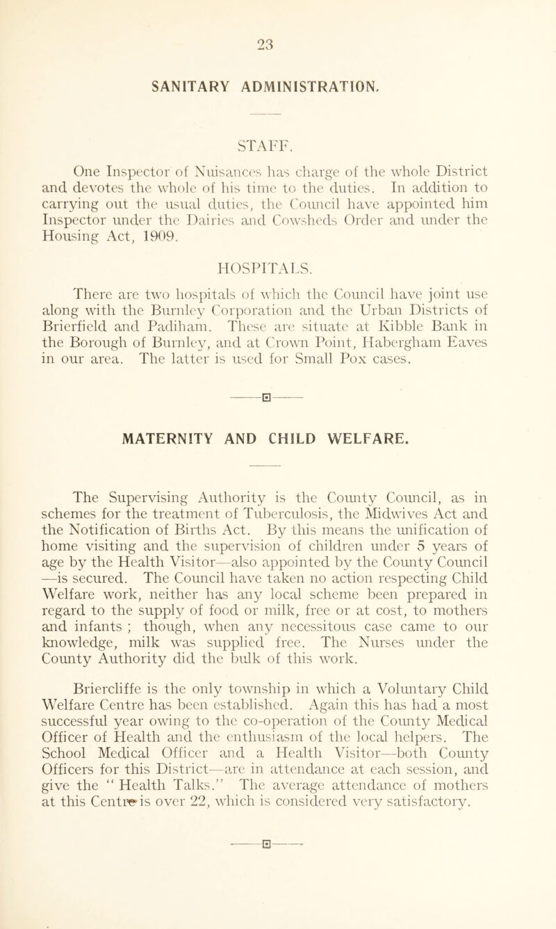 SANITARY ADMINISTRATION. STAFF. One Inspector of Nuisances lias cliarge of the whole District and devotes the whole of his time to the duties. In addition to carrying out the usual duties, the Council have appointed him Inspector under the Dairies and Cowsheds Order and under the Housing Act, 1909. HOSPITALS. There are two hospitals of which the Council have joint use along with the Burnley Corporation and the Urban Districts of Brierficld and Padiham. These are situate at Kibble Bank in the Borough of Burnley, and at Crown Point, Habergham Eaves in our area. The latter is used for Small Pox cases. □ MATERNITY AND CHILD WELFARE. The Supervising Authority is the County Council, as in schemes for the treatment of Tuberculosis, the Midwives Act and the Notification of Births Act. By this means the unification of home visiting and the supervision of children under 5 years of age by the Health Visitor—also appointed by the County Council —is secured. The Council have taken no action respecting Child Welfare work, neither has any local scheme been prepared in regard to the supply of food or milk, free or at cost, to mothers and infants ; though, when any necessitous case came to our knowledge, milk was supplied free. The Nurses under the County Authority did the bulk of this work. Briercliffe is the only township in which a Voluntary Child Welfare Centre has been established. Again this has had a most successful year owing to the co-operation of the County Medical Officer of Health and the enthusiasm of the local helpers. The School Medical Officer and a Health Visitor—both County Officers for this District—are in attendance at each session, and give the “ Health Talks.” The average attendance of mothers at this Centi^is over 22, which is considered very satisfactory. S