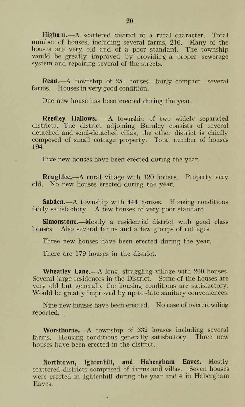 Higham.—A scattered district of a rural character. Total number of houses, including several farms, 216. Many of the houses are very old and of a poor standard. The township would be greatly improved by providing a proper sewerage system and repairing several of the streets. Read.—A township of 251 houses—fairly compact—several farms. Houses in very good condition. One new house has been erected during the year. Reedley Hallows. — A township of two widely separated districts. The district adjoining Burnley consists of several detached and semi-detached villas, the other district is chiefly composed of small cottage property. Total number of houses 194. Five new houses have been erected during the year. Roughlee.—A rural village with 120 houses. Property very old. No new houses erected during the year. Sabden.—A township with 444 houses. Housing conditions fairly satisfactory. A few houses of very poor standard. Simonstone.—Mostly a residential district with good class houses. Also several farms and a few groups of cottages. Three new houses have been erected during the year. There are 179 houses in the district. Wheatley Lane.—A long, straggling village with 200 houses. Several large residences in the District. Some of the houses are very old but generally the housing conditions are satisfactory. Would be greatly improved by up-to-date sanitary conveniences. Nine new houses have been erected. No case of overcrowding reported. Worsthorne.—A township of 332 houses including several farms. Housing conditions generally satisfactory. Three new houses have been erected in the district. Northtown, Ightenhill, and Habergham Eaves.—Mostly scattered districts comprised of farms and villas. Seven houses were erected in Ightenliill during the year and 4 in Habergham Eaves.
