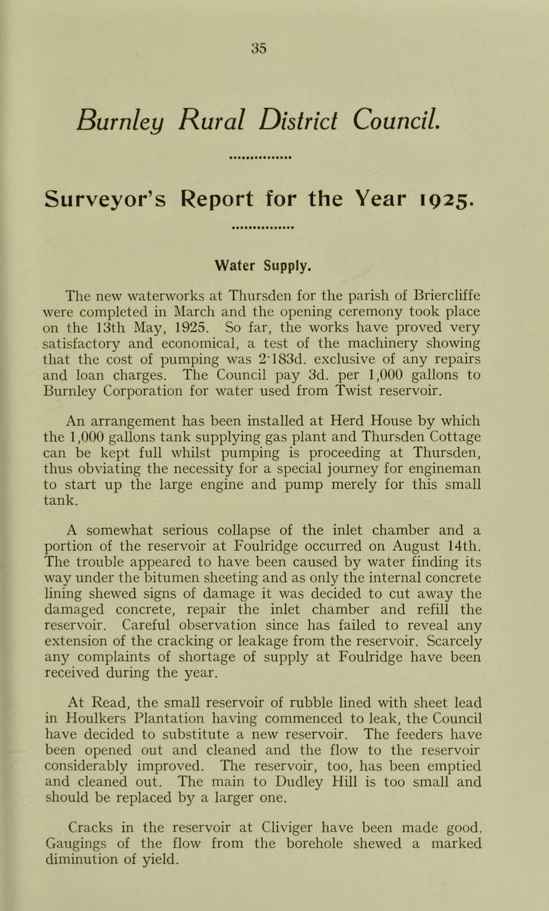 Burnley Rural District Council, Surveyor’s Report for the Year 1925. Water Supply. The new waterworks at Thursden for the parish of Briercliffe were completed in March and the opening ceremony took place on the 13th May, 1925. So far, the works have proved very satisfactory and economical, a test of the machinery showing that the cost of pumping was 2'183d. exclusive of any repairs and loan charges. The Council pay 3d. per 1,000 gallons to Burnley Corporation for water used from Twist reservoir. An arrangement has been installed at Herd House by which the 1,000 gallons tank supplying gas plant and Thursden Cottage can be kept full whilst pumping is proceeding at Thursden, thus obviating the necessity for a special journey for engineman to start up the large engine and pump merely for this small tank. A somewhat serious collapse of the inlet chamber and a portion of the reservoir at Foulridge occurred on August 14th. The trouble appeared to have been caused by water finding its way under the bitumen sheeting and as only the internal concrete lining shewed signs of damage it was decided to cut away the damaged concrete, repair the inlet chamber and refill the reservoir. Careful observation since has failed to reveal any extension of the cracking or leakage from the reservoir. Scarcely any complaints of shortage of supply at Foulridge have been received during the year. At Read, the small reservoir of rubble lined with sheet lead in Houlkers Plantation having commenced to leak, the Council have decided to substitute a new reservoir. The feeders have been opened out and cleaned and the flow to the reservoir considerably improved. The reservoir, too, has been emptied and cleaned out. The main to Dudley Hill is too small and should be replaced by a larger one. Cracks in the reservoir at Cliviger have been made good. Gaugings of the flow from the borehole shewed a marked diminution of yield.