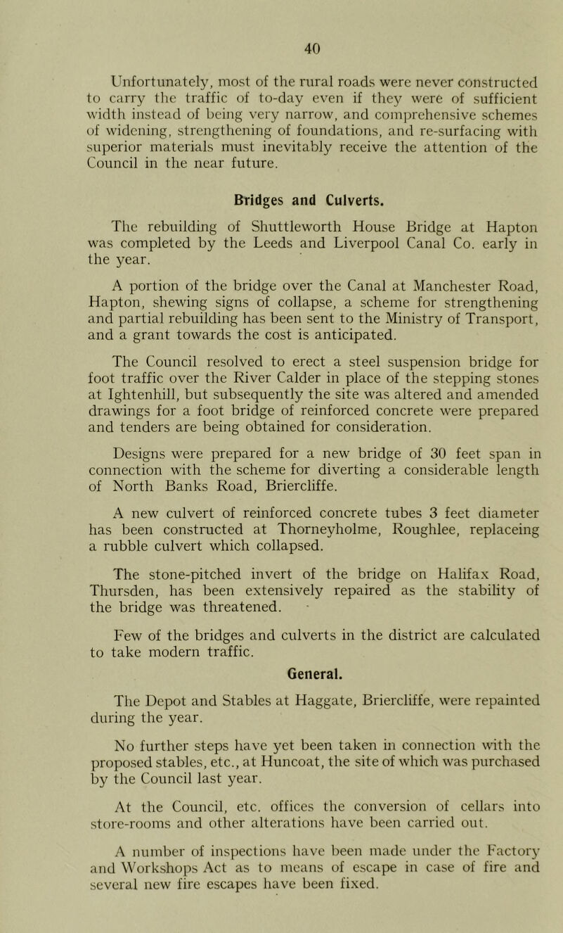 Unfortunately, most of the rural roads were never constructed to carry the traffic of to-day even if they were of sufficient width instead of being very narrow, and comprehensive schemes of widening, strengthening of foundations, and re-surfacing with superior materials must inevitably receive the attention of the Council in the near future. Bridges and Culverts. The rebuilding of Shuttleworth House Bridge at Hapton was completed by the Leeds and Liverpool Canal Co. early in the year. A portion of the bridge over the Canal at Manchester Road, Hapton, shewing signs of collapse, a scheme for strengthening and partial rebuilding has been sent to the Ministry of Transport, and a grant towards the cost is anticipated. The Council resolved to erect a steel suspension bridge for foot traffic over the River Calder in place of the stepping stones at Ightenhill, but subsequently the site was altered and amended drawings for a foot bridge of reinforced concrete were prepared and tenders are being obtained for consideration. Designs were prepared for a new bridge of 30 feet span in connection with the scheme for diverting a considerable length of North Banks Road, Briercliffe. A new culvert of reinforced concrete tubes 3 feet diameter has been constructed at Thorneyholme, Roughlee, replaceing a rubble culvert which collapsed. The stone-pitched invert of the bridge on Halifax Road, Thursden, has been extensively repaired as the stability of the bridge was threatened. Few of the bridges and culverts in the district are calculated to take modern traffic. General. The Depot and Stables at Haggate, Briercliffe, were repainted during the year. No further steps have yet been taken in connection with the proposed stables, etc., at Huncoat, the site of which was purcheised by the Council last year. At the Council, etc. offices the conversion of cellars into store-rooms and other alterations have been carried out. A number of inspections have been made under the Factor}- and Workshops Act as to means of escape in case of fire and several new fire escapes have been fixed.