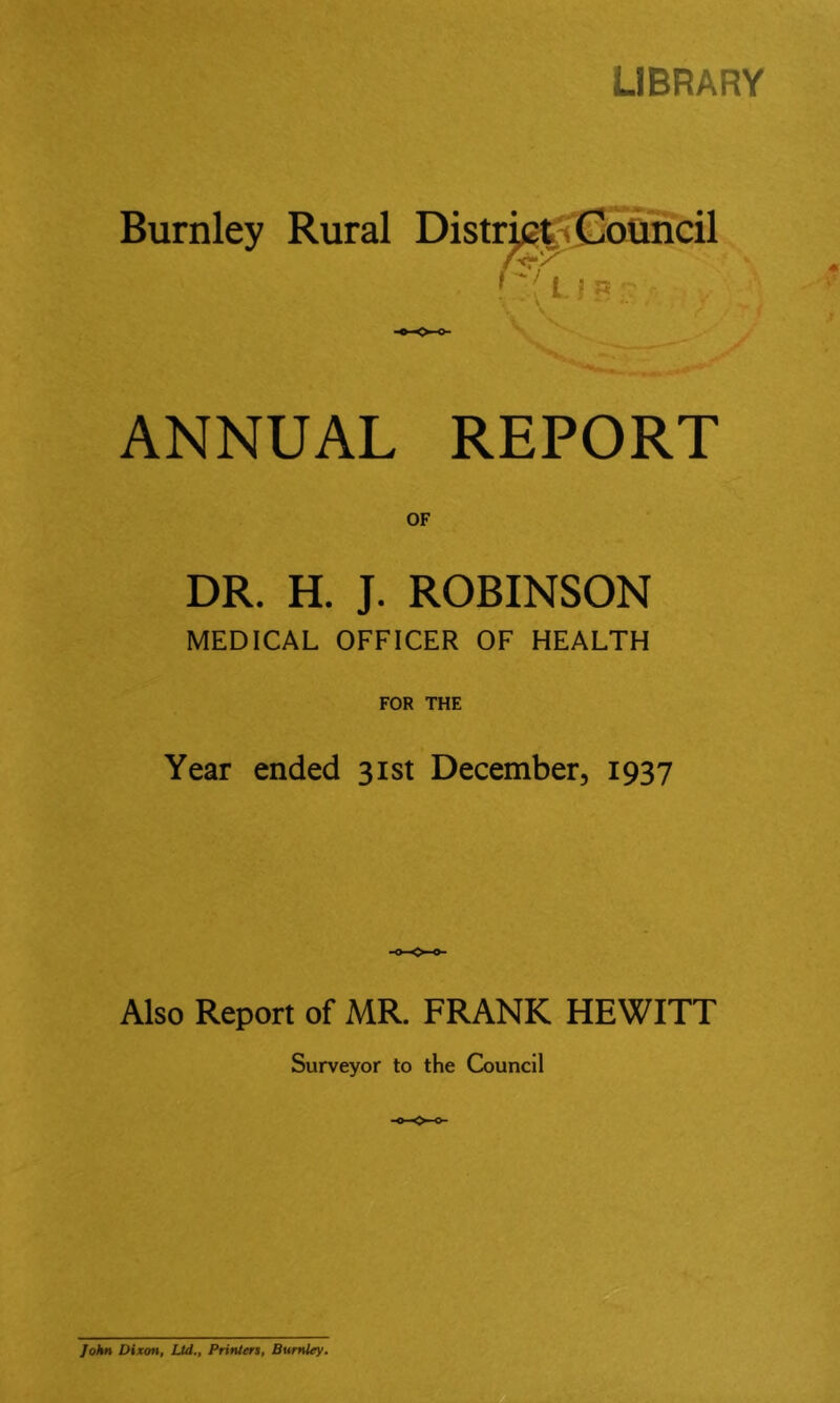 LIBRARY Burnley Rural ANNUAL REPORT OF DR. H. J. ROBINSON MEDICAL OFFICER OF HEALTH FOR THE Year ended 31st December, 1937 Also Report of MR. FRANK HEWITT Surveyor to the Council 9