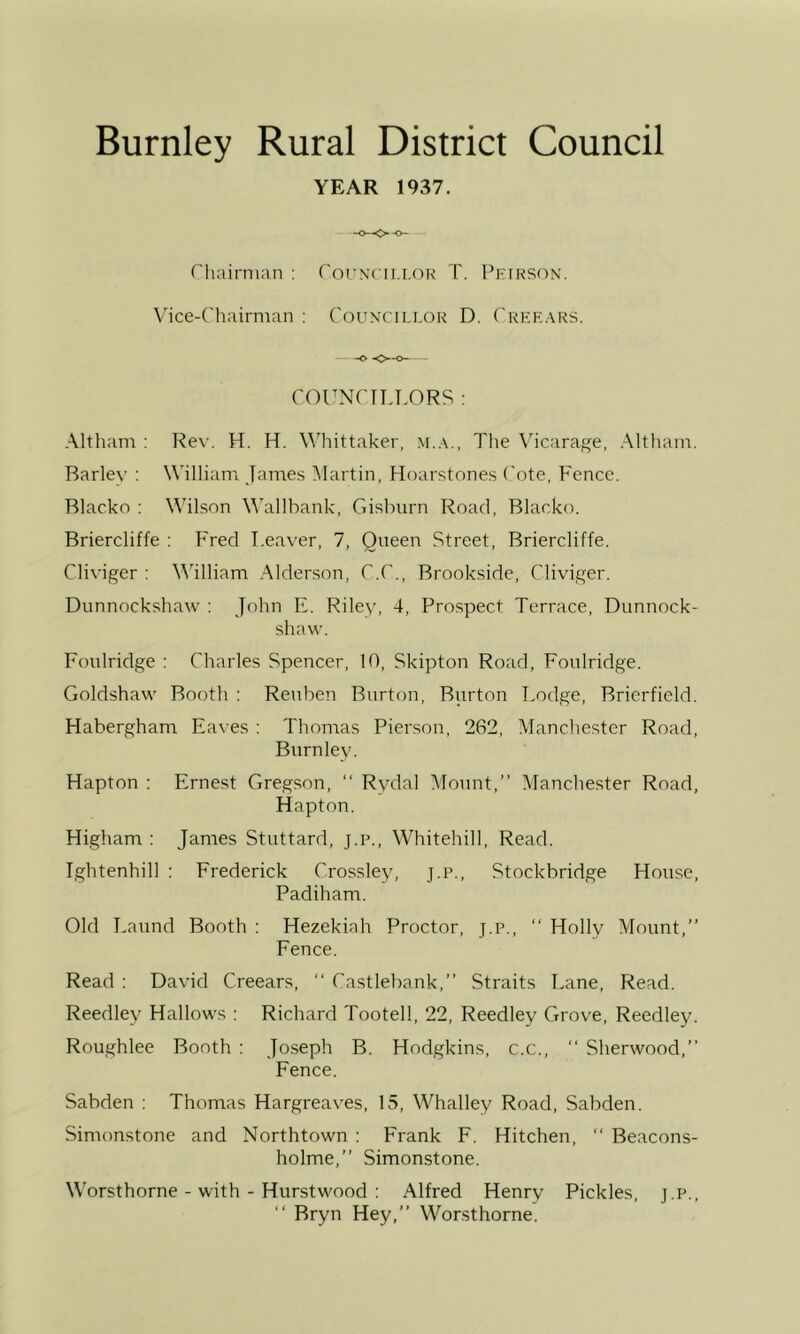 YEAR 1937. ('hairnian : rorNcii.i.oR T. Peikson. V'ice-Cliairnian : Coun'CIi.i.or D. ('rekars. COUNPTLLORS : Altham : Rew H. H. \\'hittaker, m.a., The Vicarage, Althain. Barley : William James Martin, Hoarstones ('ote. Fence. Blacko : Wilson Wallbank, Gisburn Road, Blacko. Briercliffe : Fred Leaver, 7, Queen Street, Briercliffe. Cliviger : William Alderson, C.C., Brookside, Cliviger. Dunnockshaw ; John E. Riley, 4, Prospect Terrace, Dunnock- shaw. Foulridge : Charles Spencer, 10, Skipton Road, Foulridge. Goldshaw Booth ; Reuben Burton, Burton Lodge, Brierfield. Habergham Eaves : Thomas Pierson, 262, Manche.ster Road, Burnley. Hapton : Ernest Gregson, “ Rydal Mount,” Manchester Road, Hapton. Higham ; James Stuttard, j.p., Whitehill, Read. Ightenhill ; Frederick Crossley, j.p., Stockbridge House, Padiham. Old Laund Booth : Hezekiah Proctor, j.p., ‘‘ Holly Mount,” Fence. Read ; David Creears, ” Castlebank,” Straits Lane, Read. Reedley Hallows : Richard Tootell, 22, Reedley Grove, Reedley. Roughlee Booth : Joseph B. Hodgkins, c.c., ‘‘ Sherwood,” Fence. Sabden : Thomas Hargreaves, 15, Whalley Road, Sabden. Simonstone and Northtown : Frank F. Hitchen, ” Beacons- holme,” Simonstone. Worsthorne - with - Hurstwood : Alfred Henry Pickles, j.p., ‘‘ Bryn Hey,” Worsthorne.