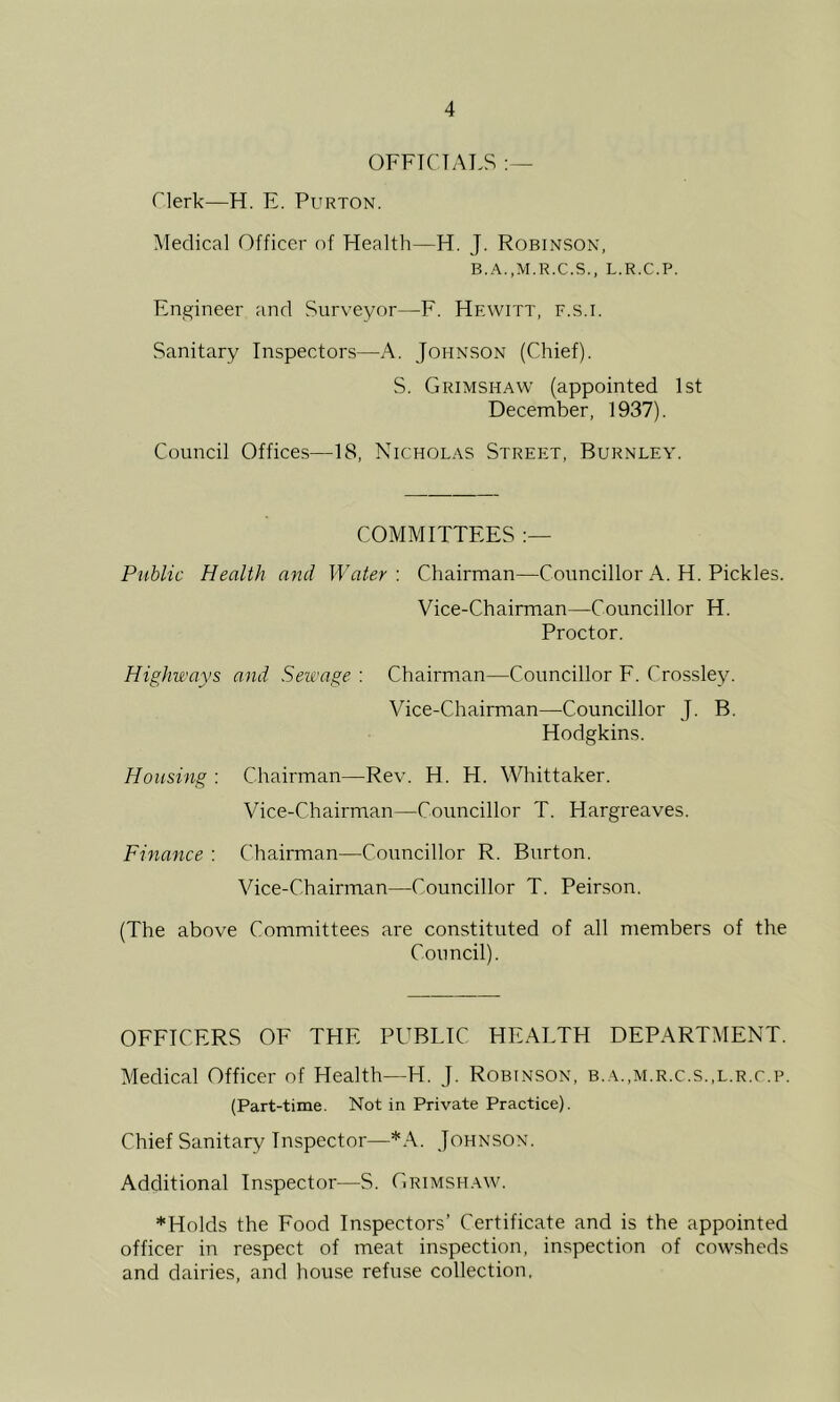 OFFICIALS Clerk—H. E. Purton. Medical Officer of Health—H. J. Robinson, B.A.,M.R.C.S., L.R.C.P. Engineer and Surveyor—F. Hewitt, f.s.i. Sanitary Inspectors—A. Johnson (Chief). S. Grimshaw (appointed 1st December, 1937). Council Offices—18, Nicholas Street, Burnley. COMMITTEES Public Health and Water : Chairman—Councillor A. H. Pickles. Vice-Chairman—Councillor H. Proctor. Highways and Sewage: Chairman—Councillor E. Crossley. Vice-Chairman—Councillor J. B. Hodgkins. Housing : Chairman—Rev. H. H. Whittaker. Vice-Chairman—Councillor T. Hargreaves. Finance : Chairman—Councillor R. Burton. Vice-Chairman—Councillor T. Peirson. (The above Committees are constituted of all members of the Council). OEFICERS OF THE PUBLIC HEALTH DEPARTMENT. Medical Officer of Health—H. J. Robinson, B.A.,M.R.c.s.,L.R.r.p. (Part-time. Not in Private Practice). Chief Sanitary Inspector—*.\. Johnson. Additional Inspector—S. Grimshaw. *Holds the Eood Inspectors’ Certificate and is the appointed officer in respect of meat inspection, inspection of cowsheds and dairies, and house refuse collection,