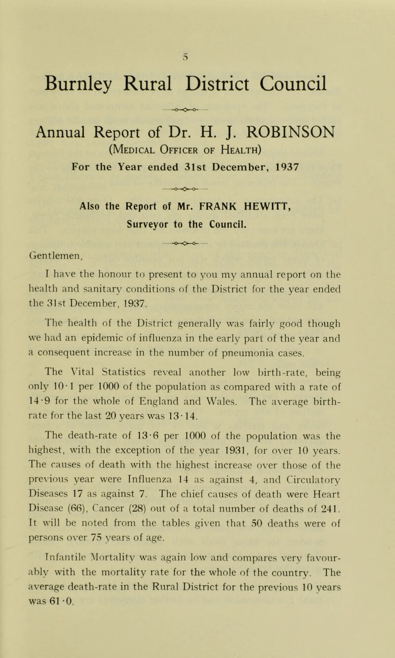 Annual Report of Dr. H. J. ROBINSON (Medical Officer of Health) For the Year ended 31st December, 1937 Also the Report of Mr. FRANK HEWITT, Surveyor to the Council. Gentlemen, I have the honour to present to you my annual report on the health and sanitary conditions of the District for the year ended the 31st December, 1937. The health of the District generally was fairly good though we had an epidemic of influenza in the early part of the year and a consequent increase in the number of pneumonia cases. The \utal Statistics reveal another low birth-rate, being only 10-1 per 1000 of the population as compared with a rate of 14-9 for the whole of England and Wales. The average birth- rate for the last 20 years was 13-14. The death-rate of 13-6 per 1000 of the population was the highest, with the exception of the year 1931, for over 10 years. The causes of death with the highest increase over those of the previous year were Influenza 14 as against 4, and Circulatory Diseases 17 as against 7. The chief causes of death were Heart Disease (66), Cancer (28) out of a total number of deaths of 241. It will be noted from the tables given that 50 deaths were of persons over 75 years of age. Infantile Mortality was again low and compares very favour- ably with the mortality rate for the whole of the country. The average death-rate in the Rural District for the previous 10 years was 61 -0.