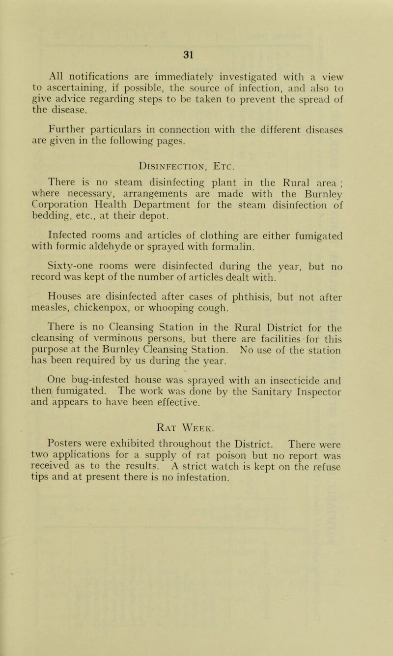 All notifications are immediately investigated with a view to ascertaining, if possible, the source of infection, and also to give advice regarding steps to be taken to ])revent the spread of the disease. Further particulars in connection with the different diseases are given in the following pages. Disinfection, Etc. There is no steam disinfecting plant in the Rural area ; where neces.sary, arrangements are made with the Burnley Corporation Health Department for the steam disinfection of bedding, etc., at their depot. Infected rooms and articles of clothing are either fumigated with formic aldehyde or sprayed with formalin. Si.xty-one rooms were disinfected during the year, but no record was kept of the number of articles dealt with. Houses are disinfected after cases of phthisis, but not after measles, chickenpox, or whooping cough. There is no Cleansing Station in the Rural District for the cleansing of verminous persons, but there are facilities for this purpose at the Burnley Cleansing Station. No use of the station has been required by us during the year. One bug-infested house was sprayed with an insecticide and then fumigated. The work was clone by the Sanitary Inspector and appears to have been effective. R.at Week. Posters were exhibited throughout the District. There were two applications for a supply of rat poi.son but no report was received as to the results. A strict watch is kept on the refuse tips and at present there is no infestation.