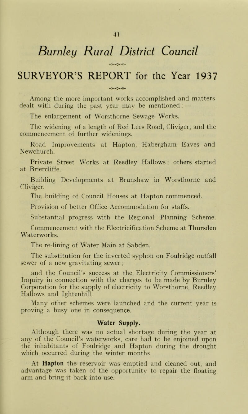 Burnley Rural District Council SURVEYOR’S REPORT for the Year 1937 Among the more important works accomplished and matters dealt with during the past year may be mentioned ;— The enlargement of Worsthorne Sewage Works. The widening of a length of Red Lees Road, Cliviger, and the commencement of further widenings. Road Improvements at Hapton, Habergham Eaves and Newchurch. Private Street Works at Reedley Hallows; others started at Briercliffe. Building Developments at Brunshaw in Worsthorne and riiviger. The building of Council Houses at Hapton commenced. Provision of better Office Accommodation for staffs. Substantial progress with the Regional Planning Scheme. Commencement with the Electricification Scheme at Thursden Waterworks. The re-lining of Water Main at Sabden. The substitution for the inverted syphon on Foulridge outfall sewer of a new gravitating sewer ; and the Council’s success at the Electricitv Commissioners’ Inquiry in connection with the charges to be made by Burnley Corporation for the supply of electricity to Worsthorne, Reedley Hallows and Ightenhill. Many other schemes were launched and the current year is proving a busy one in consequence. Water Supply. .Although there was no actual shortage during the year at any of the Council’s waterworks, care had to be enjoined upon the inhabitants of Foulridge and Hapton during the drought which occurred during the winter months. .At Hapton the reservoir was eniptied and cleaned out, and advantage was taken of the opportunity to repair the floating arm and bring it back into use.