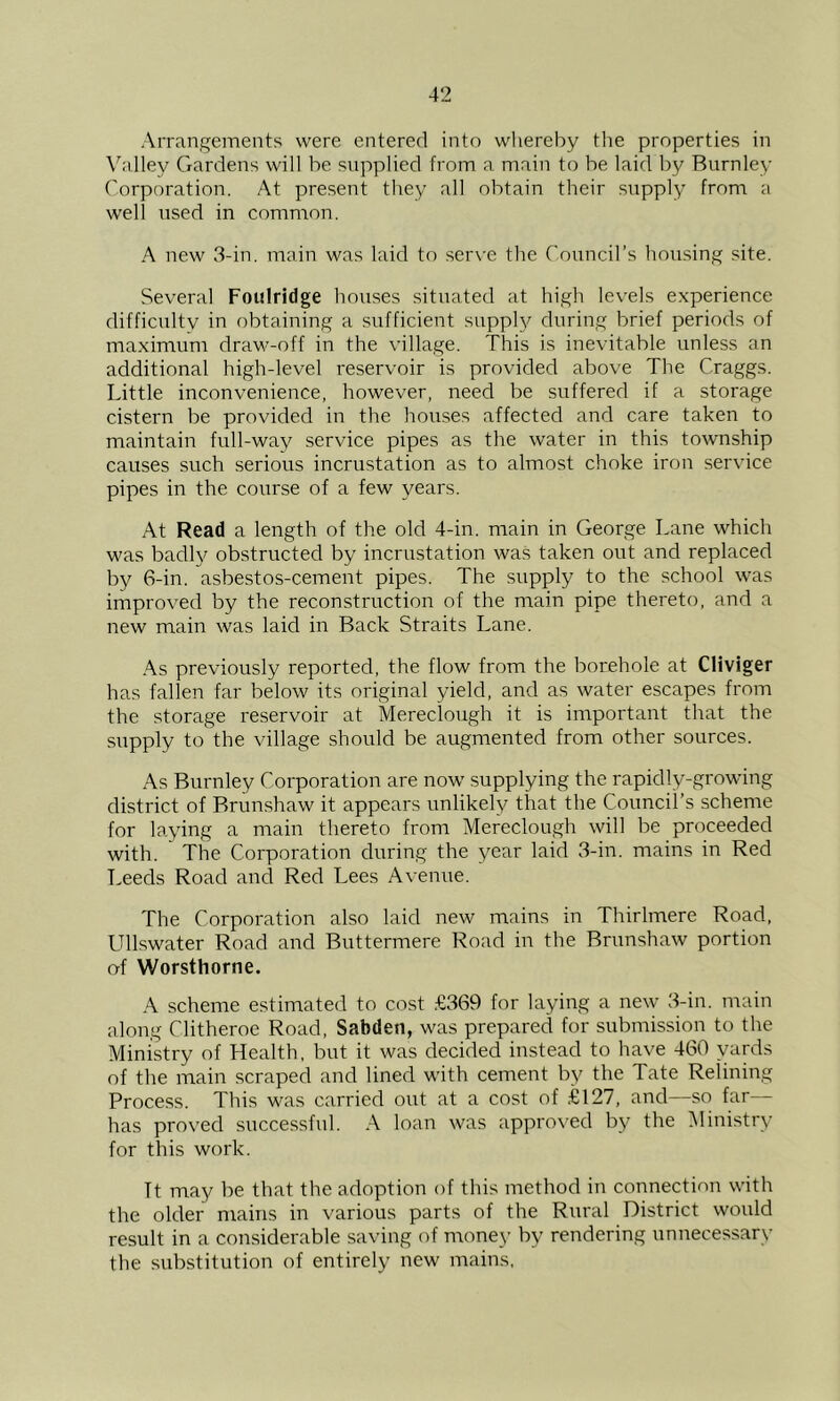 Arrangements were entered into whereby the properties in \'’nlley Gardens will be supplied from a main to be laid by Burnley Corporation. At present they all obtain their supply from a well used in common. A new 3-in. main was laid to ser\-e the Council’s housing site. Several Foiilridge houses situated at high levels experience difficultv in obtaining a sufficient suppl}^ during brief periods of maximum drav^-off in the village. This is inevitable unless an additional high-level reservoir is provided above The Craggs. Little inconvenience, however, need be suffered if a storage cistern be provided in the houses affected and care taken to maintain full-way service pipes as the water in this township causes such serious incrustation as to almost choke iron service pipes in the course of a few years. At Read a length of the old 4-in. main in George Lane which was badh^ obstructed by incrustation was taken out and replaced by 6-in. asbestos-cement pipes. The supply to the school was improved by the reconstruction of the main pipe thereto, and a new main was laid in Back Straits Lane. .^.s previously reported, the flow from the borehole at Cliviger has fallen far below its original yield, and as water escapes from the storage reservoir at Mereclough it is important that the supply to the village should be augmented from other sources. As Burnley Corporation are now supplying the rapidly-growing district of Brun.shaw it appears unlikely that the Council’s scheme for laying a main thereto from Mereclough will be proceeded with. The Corporation during the year laid 3-in. mains in Red Leeds Road ancl Red Lees Avenue. The Corporation also laid new mains in Thirlmere Road. UlLswater Road and Buttermere Road in the Brunshaw portion of Worsthorne. A scheme estimated to cost £369 for laying a new 3-in. main along Clitheroe Road, Sabden, was prepared for submission to the Ministry of Health, but it was decided instead to have 460 yards of the main scraped and lined with cement by the Tate ReUning Process. This was carried out at a cost of £127, and—so far— has proved successful. A loan was appro\'ed by the Ministry for this work. ft may be that the adoption of this method in connection with the older mains in various parts of the Rural District would result in a considerable saving of money by rendering unnecessary the substitution of entirely new mains.