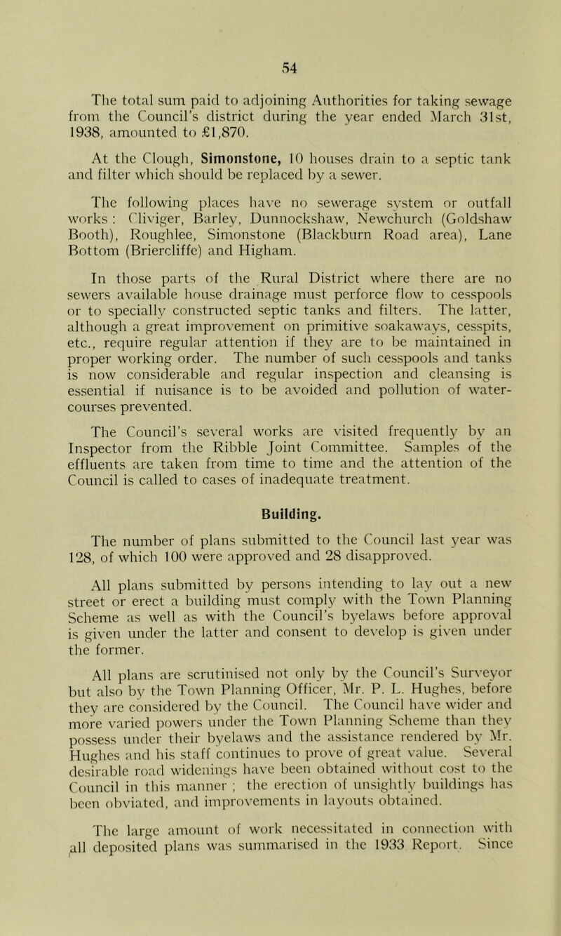 S4 The total sum paid to adjoining Authorities for taking sewage from the Council’s district during the year ended March 31st, 1938, amounted to £1,870. At the Clough, Simonstone, 10 houses drain to a septic tank and filter which should be replaced by a sewer. The following places have no sewerage system or outfall works : Cliviger, Barley, Dunnockshaw, Newchurch (Goldshaw Booth), Roughlee, Simonstone (Blackburn Road area). Lane Bottom (Briercliffe) and Higham. In those parts of the Rural District where there are no sewers available house drainage must perforce flow to cesspools or to specially constructed septic tanks and filters. The latter, although a great improvement on primitive soakaways, cesspits, etc., require regular attention if they are to be maintained in proper working order. The number of such cesspools and tanks is now considerable and regular inspection and cleansing is essential if nuisance is to be avoided and pollution of water- courses prevented. The Council’s several works are visited frequently by an Inspector from the Ribble Joint Committee. Samples of the effluents are taken from time to time and the attention of the Council is called to cases of inadequate treatment. Building. The number of plans submitted to the Council last year was 128, of which 100 were approved and 28 disapproved. All plans submitted by persons intending to lay out a new street or erect a building must comply with the Town Planning Scheme as well as with the Council’s byelaws before approval is gi\-en under the latter and consent to de\-elop is given under the former. All plans are scrutinised not only by the Council’s Surveyor but also by the Town Planning Officer, Mr. P. L. Hughes, before they are considered by the Council. The Council have wider and more varied powers under the Town Planning Scheme than they possess under their byelaws and the assistance rendered by Mr. Hughes and his staff continues to prove of great value. Several desirable road wideniugs have been obtained without cost to the Council in this manner ; the erection of unsightly buildings has been obviated, and improvements in layouts obtained. The large amount of work necessitated in connection with ^11 deposited plans was summarised in the 1933 Report. Since