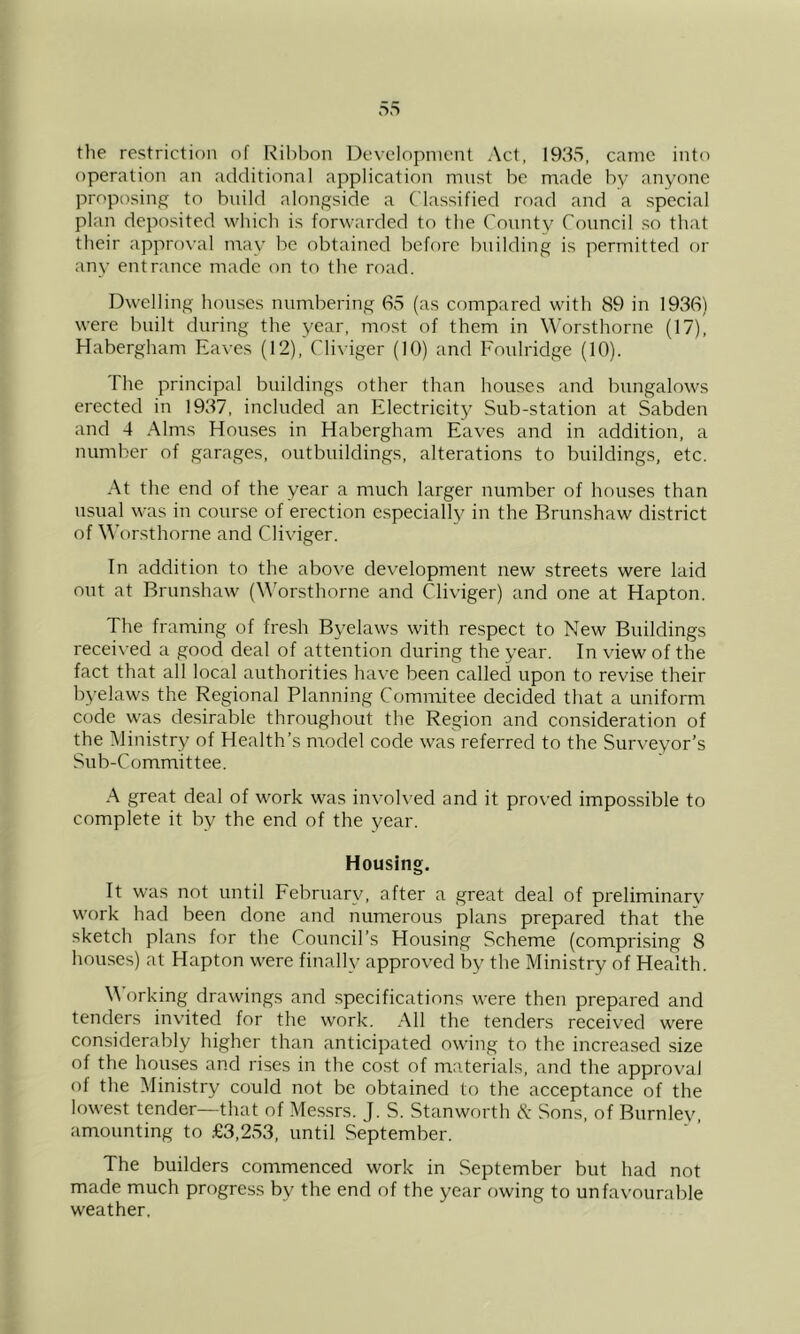 the restriction of Ribbon Development Act, 193S, came into operation an additional application must be made by anyone proposing to build alongside a Classified road and a special plan deposited which is forwarded to the County Council so that their approval may be obtained before building is permitted or any entrance made on to the road. Dwelling houses numbering 65 (as compared with 89 in 1936) were built during the year, most of them in Worsthorne (17), Habergham Ea\'es (12), Cliviger (10) and Foulridge (10). The principal buildings other than houses and bungalows erected in 1937, included an Electricity Sub-station at Sabden and 4 Alms Houses in Habergham Eaves and in addition, a number of garages, outbuildings, alterations to buildings, etc. At the end of the year a much larger number of houses than usual was in course of erection especially in the Brunshaw district of \\’orsthorne and Cliviger. In addition to the above development new streets were laid out at Brun.shaw (W'orsthorne and Cliviger) and one at Hapton. The framing of fresh Byelaws with respect to New Buildings received a good deal of attention during the year. In view of the fact that all local authorities have been callecl upon to revise their byelaws the Regional Planning Commitee decided that a uniform code was desirable throughout the Region and consideration of the Ministry of Health’s model code was referred to the Surveyor’s Sub-Committee. .A great deal of work was involved and it proved impossible to complete it by the end of the year. Housing. It was not until February, after a great deal of preliminary work had been done and numerous plans prepared that the sketch plans for the Council’s Housing Scheme (comprising 8 hou.ses) at Hapton were finally approved by the Ministry of Health. M’orking drawings and .specifications were then prepared and tenders invited for the work. All the tenders received were considerably higher than anticipated owing to the increased size of the houses and rises in the cost of materials, and the approval of the Ministry could not be obtained to the acceptance of the lowest tender—that of Messrs. J. S. Stanworth cA Sons, of Burnley, amounting to .€3,253, until September. The builders commenced work in September but had not made much progress by the end of the year f)wing to unfavourable weather.